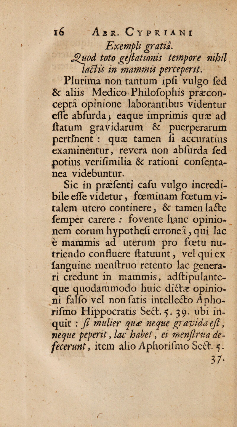 Exempli gratia. Jguod toto geftatwnis tempore nihil lactis in mammis perceperit. Plurima non tantum ipfl vulgo fed & aliis Medico-Philofophis praecon- cepta opinione laborantibus videntur efle abfurda, eaque imprimis qux ad flatum gravidarum & puerperarum pertinent : quae tamen fi accuratius examinentur, revera non abfurda fed potius verifimilia & rationi confenta- nea videbuntur. Sic in praefenti cafu vulgo incredi¬ bile efle videtur, foeminam foetum vi¬ talem utero continere, & tamen lafre femper carere : fovente hanc opinio¬ nem eorum hypothefl erroneS, qui lac e mammis ad uterum pro faetu nu¬ triendo confluere ftatuunt > vel qui ex fanguine menftruo retento lac genera¬ ri credunt in mammis, adftipulante- que quodammodo huic diftae opinio¬ ni falfo vel non fatis intelle&o Apho- rifmo Hippocratis Se£l. 5. 39. ubi in¬ quit : fi mulier qu£ neque gravida eft, neque peperit, lac habet, ei menftrua de¬ fecerunt > item alio Aphorifmo Seft. 5. 37-