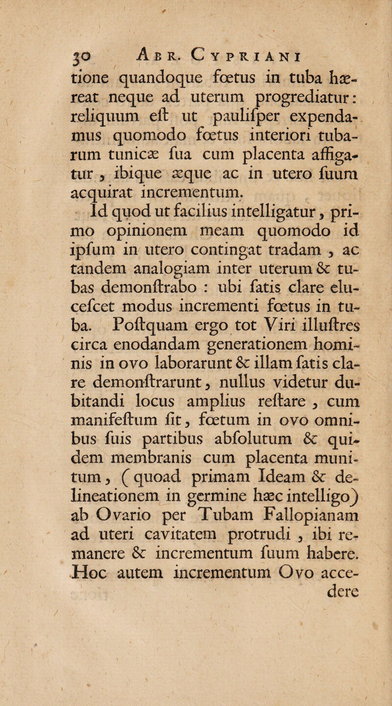 rione quandoque foetus in tuba hae¬ reat neque ad uterum progrediatur: reliquum eft ut paulifper expenda¬ mus quomodo foetus interiori tuba¬ rum tunicae fua cum placenta affiga¬ tur 3 ibique aeque ac in utero fuum acquirat incrementum. Id quod ut facilius intelligatur , pri¬ mo opinionem meam quomodo id ipfum in utero contingat tradam , ac tandem analogiam inter uterum & tu¬ bas demonftrabo : ubi fatis clare elu- cefcet modus incrementi foetus in tu¬ ba. Poftquam ergo tot Viri illuftres circa enodandam generationem homi¬ nis in ovo laborarunt & illam fatis cla¬ re demonftrarunt 5 nullus videtur du¬ bitandi locus amplius reflare > cum manifeftum fit 3 foetum in ovo omni¬ bus fuis partibus abfolutum & qui¬ dem membranis cum placenta muni¬ tum 5 (quoad primam Ideam & de¬ lineationem in germine haec intelligo) ab Ovario per Tubam Fallopianam ad uteri cavitatem protrudi 3 ibi re¬ manere & incrementum fuum habere. Hoc autem incrementum Ovo acce¬ dere