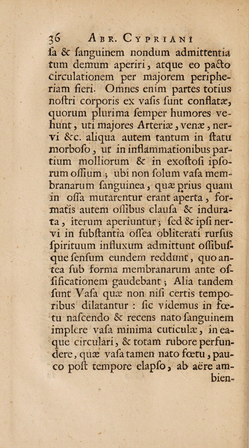 fa & fanguinem nondum admittentia tum demum aperiri, atque eo pafto circulationem per majorem periphe- riam fieri. Omnes enim partes totius noftri corporis ex valis funt conflata?, quorum plurima femper humores ve¬ hunt , uti majores Arteria?, venae, ner¬ vi &:c. aliqua autem tantum in flatu morbofo, ut in inflammationibus par¬ tium molliorum & in exoftofi ipfo- rum offium ; ubi non folum vafa mem¬ branarum fanguinea, quae prius quam in offa mutarentur erant aperta, for¬ matis autem oflibus claufa & indura¬ ta , iterum aperiuntur 5 fed & ipfi ner¬ vi in fubftantia offea obliterati rurflts fpirituum influxum admittunt oflibuf- que fenfum eundem reddunt, quo an¬ tea fub forma membranarum ante of~ fificationem gaudebant ; ALia tandem funt Vafa qua? non nifi certis tempo¬ ribus dilatantur : fic videmus in fo¬ tu nafcendo & recens nato fanguinem implere vafa minima cuticula:, in ea- que circulari, & totam rubore perfun¬ dere, quse vafa tamen nato fetu, pau¬ co poft tempore elapfo, ab aere am- bien-