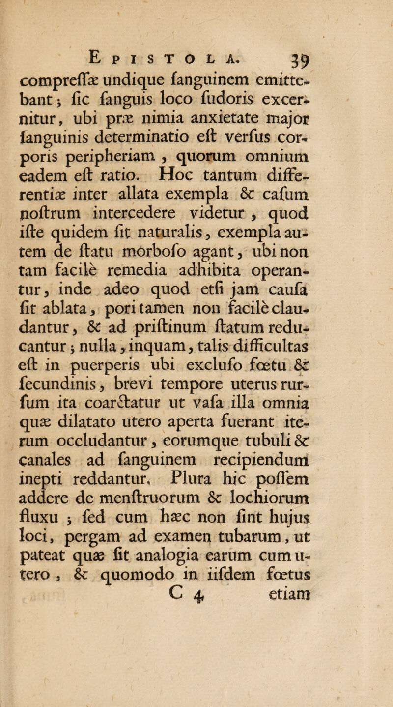 compreffae undique fanguinem emitte¬ bant* fic fanguis loco fudoris excer¬ nitur, ubi prae nimia anxietate major fanguinis determinatio eft verfus cor¬ poris peripheriam , quorum omnium eadem eft ratio. Hoc tantum diffe¬ rentiae inter allata exempla & cafum poftrum intercedere videtur , quod ifte quidem fit naturalis , exempla au¬ tem de ftatu morbofo agant, ubi non tam facile remedia adhibita operan¬ tur, inde adeo quod etii jam caufa fit ablata, pori tamen non facile clau¬ dantur, & ad priftinum ftatum redu¬ cantur * nulla, inquam, talis difficultas eft in puerperis ubi exclufo foetu & fecundinis, brevi tempore uterus rur- fum ita coarftatur ut vafa illa omnia quas dilatato utero aperta fuerant ite¬ rum occludantur, eorumque tubuli & canales ad fanguinem recipiendum inepti reddantur. Plura hic poflem addere de menftruorum & lochiorum fluxu * fed cum haec non fint hujus loci, pergam ad examen tubarum, ut pateat quae fit analogia earum cumu- tero , & quomodo in iifdem foetus C 4 etiam