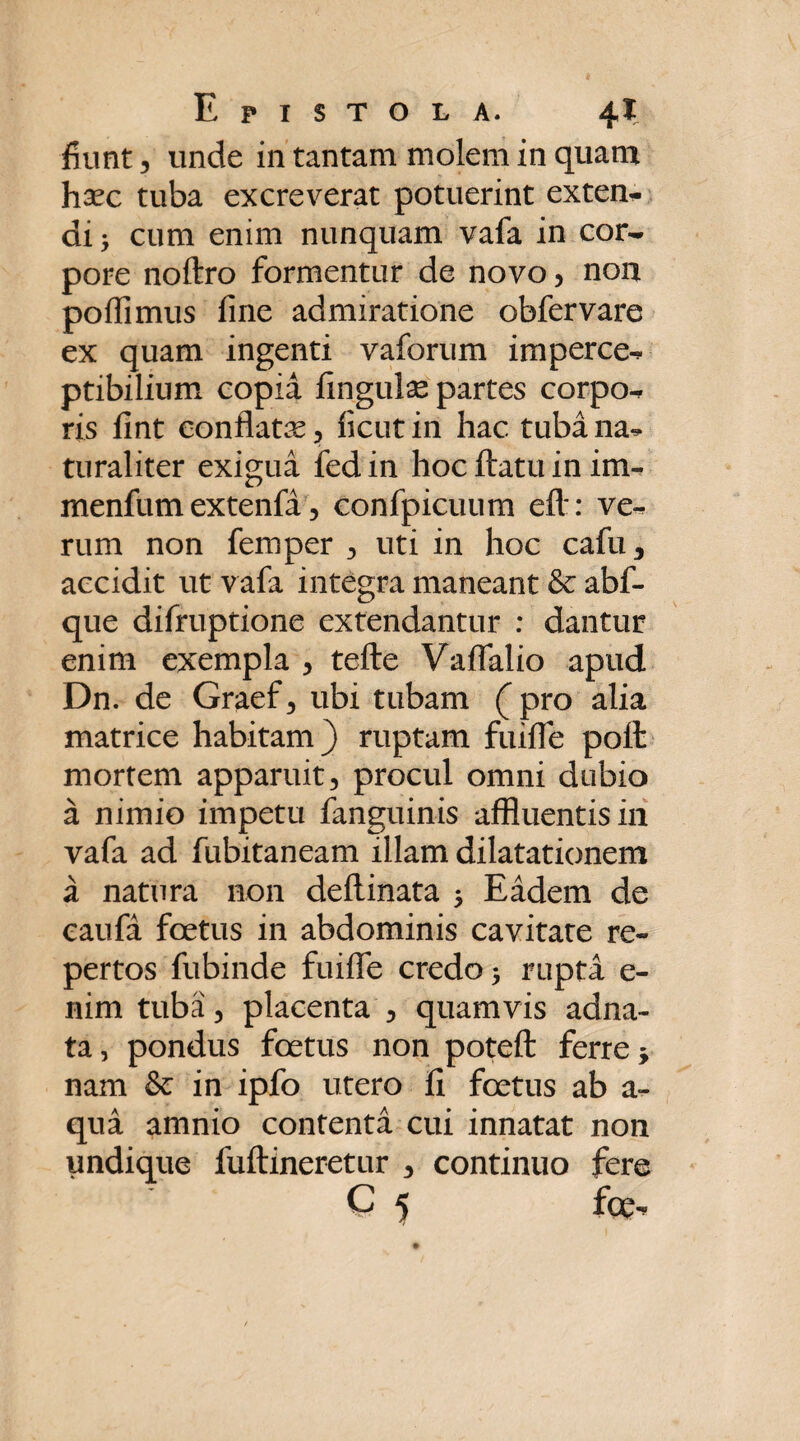 fiunt 3 unde in tantam molem in quam hsec tuba excreverat potuerint exten¬ di > cum enim nunquam vafa in cor¬ pore noftro formentur de novo, non poffimus fine admiratione obfervare ex quam ingenti vaforum imperce- ptibilium copia fingulse partes corpo¬ ris fint eonflatx , ficut in hac tuba na¬ turaliter exigua fedin hoc ftatu in im- menfum extenfa 5 confpicuum eft: ve¬ rum non femper , uti in hoc cafu3 accidit ut vafa integra maneant & abf- que difruptione extendantur : dantur enim exempla , tefte Vaffalio apud Dn. de Graef , ubi tubam ( pro alia matrice habitam) ruptam fuiffe poit mortem apparuit, procul omni dubio a nimio impetu fanguinis affluentis in vafa ad fubitaneam illam dilatationem a natura non deflinata 5 Eadem de caufa foetus in abdominis cavitate re¬ pertos fubinde fuiffe credo 5 rupta e- nim tuba, placenta , quamvis adna- ta, pondus foetus non poteft ferre * nam & in ipfo utero fi foetus ab a- qua amnio contenta cui innatat non undique fuftineretur 5 continuo fere C 5 fce-