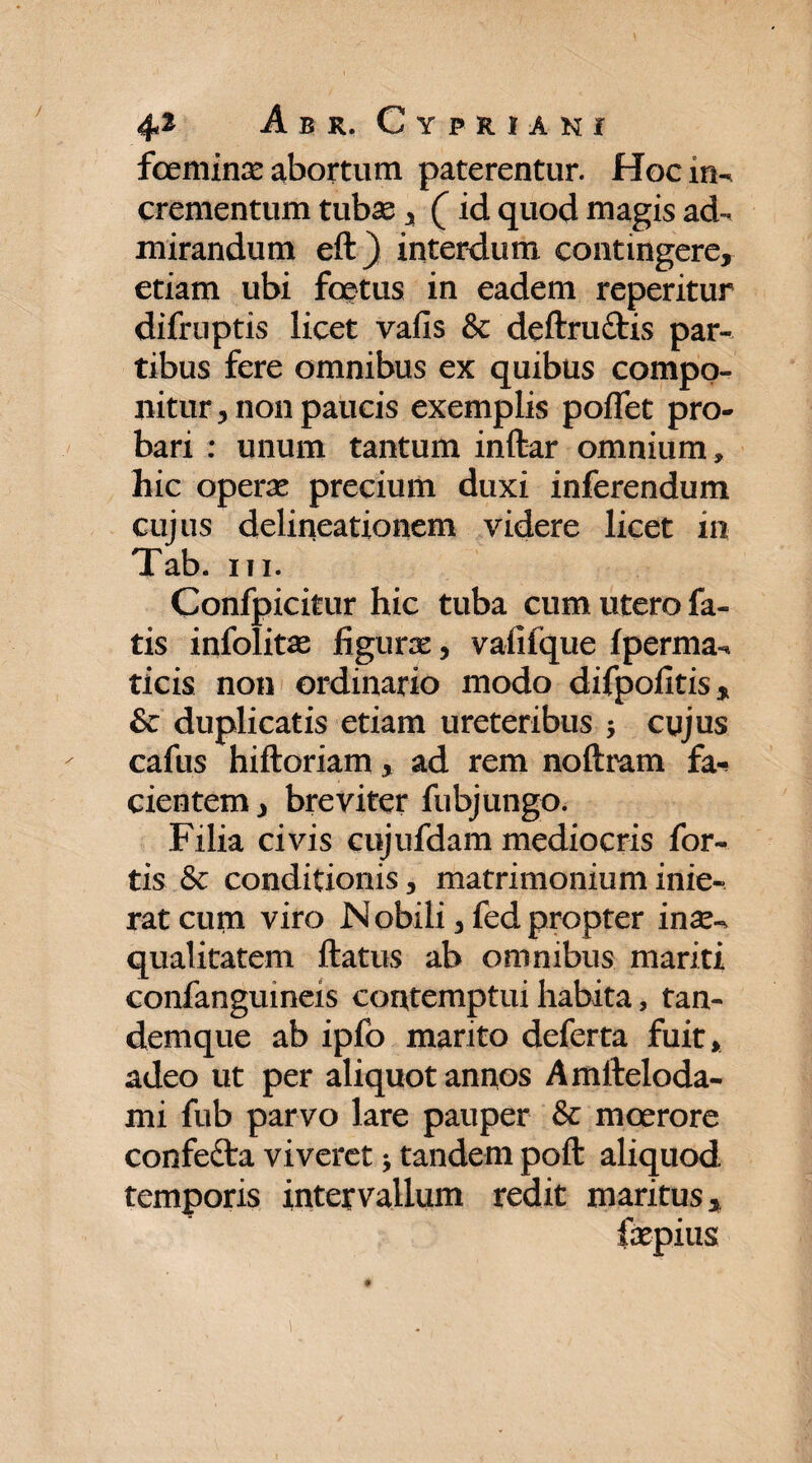 / foeminas abortum paterentur. Hoc m- crementum tubas , (id quod magis ad¬ mirandum eft) interdum contingere, etiam ubi foetus in eadem reperitur difruptis licet vafis & deftruftis par¬ tibus fere omnibus ex quibus compo¬ nitur, non paucis exemplis poflet pro¬ bari : unum tantum inftar omnium , hic operas precium duxi inferendum cujus delineationem videre licet in Tab. ni. Confpicitur hic tuba cum utero fa¬ tis infolitas figuras, vafifque fperma-. ticis non ordinario modo difpofitis, & duplicatis etiam ureteribus 5 cujus cafus hiftoriam, ad rem noftram fa-* cientem, breviter fubjungo. Filia civis cujufdam mediocris for¬ tis & conditionis, matrimonium inie¬ rat cum viro Nobili, fedpropter inas-, qualitatem ftatus ab omnibus mariti confanguineis contemptui habita, tan- demque ab ipfo marito deferta fuit, adeo ut per aliquot annos Amfteloda- mi fub parvo lare pauper & moerore confefta viveret * tandem poft aliquod temporis intervallum redit maritus,. fepius