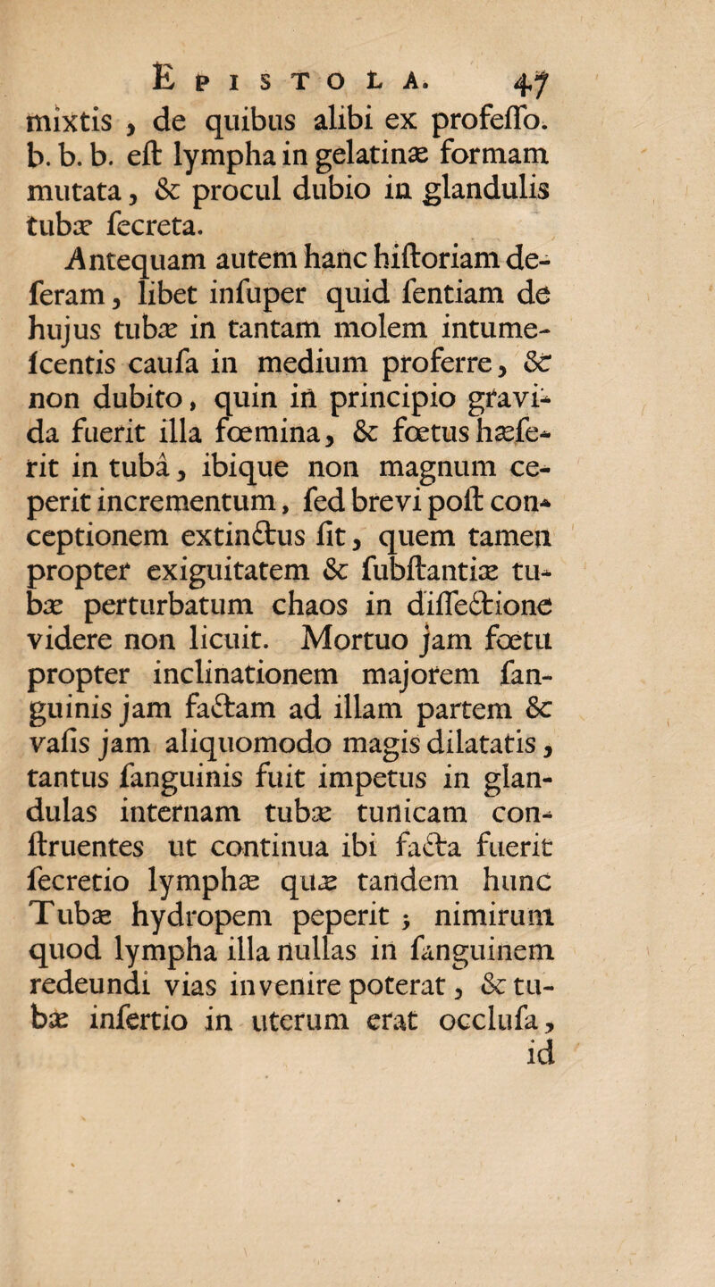 mixtis , de quibus alibi ex profeffo. b. b. b. eft lympha in gelatinx formam mutata, & procul dubio in glandulis tubx fecreta. Antequam autem hanc hiftoriam de¬ feram , libet infuper quid fentiam de huj us tubx in tantam molem intume- Icentis caufa in medium proferre, & non dubito, quin in principio gravi¬ da fuerit illa foemina, & foetus hxfe- rit in tuba, ibi que non magnum ce¬ perit incrementum, fed brevi poft con* ceptionem extin£his Iit, quem tamen propter exiguitatem & fubftantix tu¬ bx perturbatum chaos in diffedfione videre non licuit. Mortuo jam foetu propter inclinationem majorem fan- guinis jam faftam ad illam partem & vafis jam aliquomodo magis dilatatis, tantus fanguinis fuit impetus in glan¬ dulas internam tubx tunicam con- ftruentes ut continua ibi fafta fuerit fecretio lymphx qux tandem hunc Tubx hydropem peperit 5 nimirum quod lympha illa nullas in fanguinem redeundi vias invenire poterat, & tu¬ bx infertio in uterum erat occlufa, id