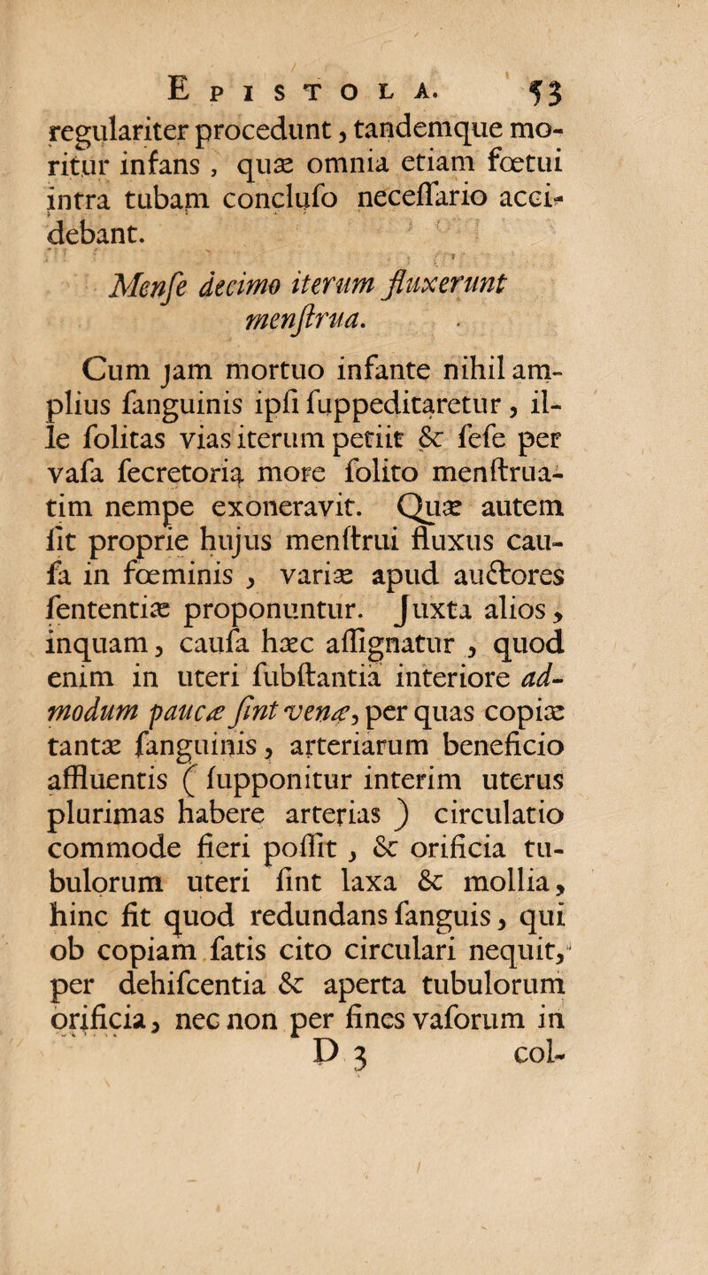 regulariter procedunt, tandemque mo¬ ritur infans , quse omnia etiam foetui intra tubam conclufo neceflario aca- > i ' debant. r ' . ' fluxerunt Cum jam mortuo infante nihil am¬ plius fanguinis ipfi fuppeditaretur, il¬ le folitas vias iterum petiit & fefe per vafa fecretoria more folito menftrua- tim nempe exoneravit. Qii^ autem fit proprie hujus menftrui fluxus cau- fa in foeminis , variae apud auftores fententiae proponuntur. Juxta alios, inquam , caufa haec affignatur , quod enim in uteri fubftantia interiore ad- modum pauctf flnt ven#y per quas copiae tantae fanguinis, arteriarum beneficio affluentis (fupponitur interim uterus plurimas habere arterias ) circulatio commode fieri pofiit , & orificia tu¬ bulorum uteri fint laxa & mollia, hinc fit quod redundans fanguis, qui ob copiam fatis cito circulari nequit,1 per dehifcentia & aperta tubulorum orificia, nec non per fines vaforum in D 3 coi- Menfe decimo iterur menftrua 1