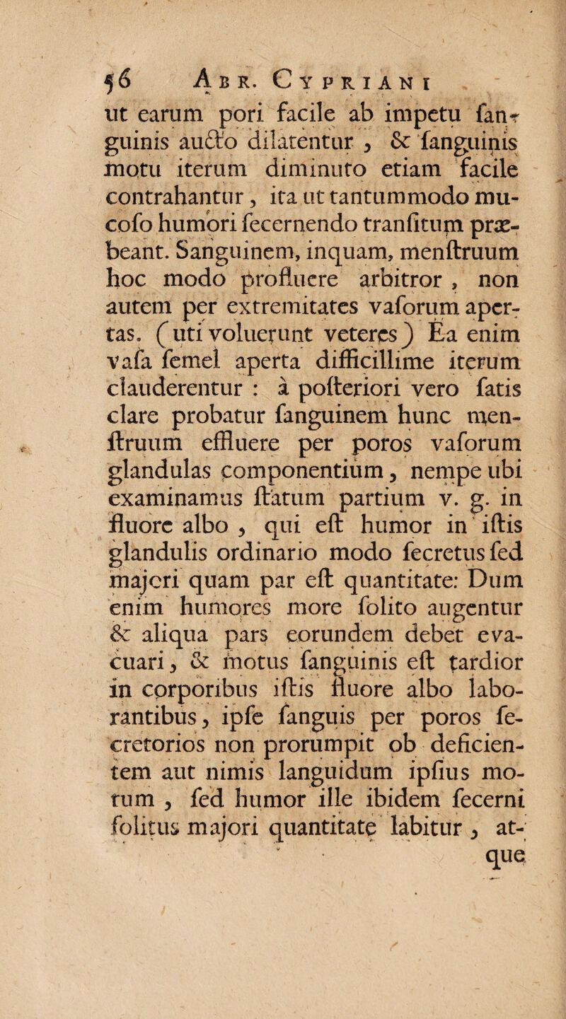 ut earum pori facile ab impetu fatu guinis aucto dilatentur y & fanguinis motu iterum diminuto etiam facile contrahantur, ita ut tantummodo mu- cofo humori fecernendo tranfitum prae¬ beant. Sanguinem, inquam, menftruutn hoc modo profluere arbitror , non autem per extremitates vaforum aper¬ tas. (liti voluerunt veteres} Ea enim vafa femel aperta difficillime iterum clauderentur : a pofteriori vero fatis clare probatur fanguinem hunc men- ftruum effluere per poros vaforum glandulas componentium, nempe ubi examinamus flatum partium v. g. in fluore albo * qui efl humor in iftis glandulis ordinario modo fecretusfed majeri quam par efl quantitate: Dum enim humores more folito augentur & aliqua pars eorundem debet eva¬ cuari 5 & motus fanguinis efl tardior in corporibus iftis fluore albo labo¬ rantibus y ipfe fanguis per poros fe- cretorios non prorumpit ob deficien¬ tem aut nimis languidum ipfius mo¬ tum x fed humor ille ibidem fecerni folitus majori quantitate labitur ^ at¬