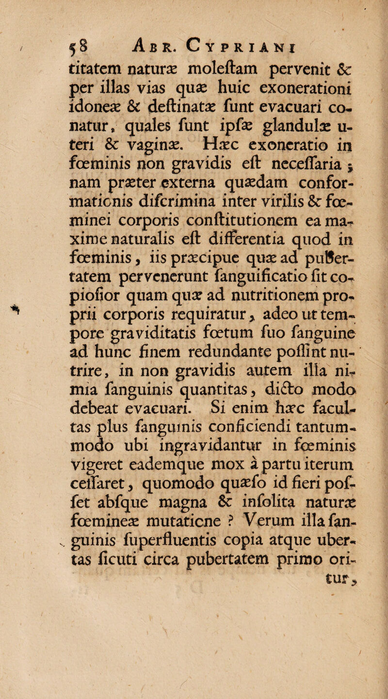 titatem natura: moleftam pervenit & per illas vias qua: huic exonerationi idoneae & deftinatae funt evacuari co¬ natur, quales funt ipfae glandulae u- teri & vaginae. Haec exoneratio in foeminis non gravidis eft neceflaria } nam praeter externa quaedam confor¬ mationis diferimina inter virilis & fce- minei corporis conftitutionem ea ma¬ xime naturalis eft differentia quod in foeminis, iis praecipue quae ad puBer- tatem pervenerunt fanguificatio fit co- piofior quam quae ad nutritionem pro¬ prii corporis requiratur, adeo ut tem¬ pore graviditatis foetum fuo fanguine ad hunc finem redundante poflint nu¬ trire, in non gravidis autem illa ni¬ mia fanguinis quantitas, dicio modo debeat evacuari. Si enim haec facul¬ tas plus fanguinis conficiendi tantum¬ modo ubi ingravidantur in foeminis vigeret eademque mox a partu iterum certaret, quomodo quafo id fieri pof- fet abfque magna 8c infolita naturae fceminea: mutitione ? Verum illafan- . guinis fuperfluentis copia atque uber¬ tas ficuti circa pubertatem primo ori¬ tur.