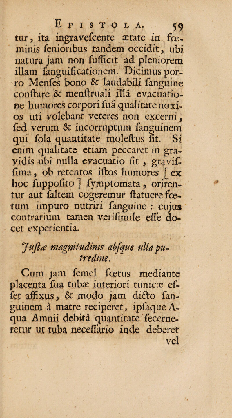 tur, ita ingravefcente xtate in foe- minis fenioribus tandem occidit, ubi natura jam non fufficit ad pleniorem illam fanguificationem. Dicimuspor- ro Menfes bono & laudabili fanguine conftare & menftruali illa evacuatio¬ ne humores corpori fua qualitate noxi¬ os uti volebant veteres non excerni, fed verum & incorruptum fanguinem qui fola quantitate moleftus fit. Si enim qualitate etiam peccaret in gra¬ vidis ubi nulla evacuatio fit , gravif- fima, ob retentos iftos humores [ ex hoc fuppofito ] fymptomata, oriren¬ tur aut faltem cogeremur ftatuere foe¬ tum impuro nutriri fanguine : cujus contrarium tamen verifimile efle do¬ cet experientia. Jafttf magnitudinis abfque ulla pu¬ tredine. Cum jam femel foetus mediante placenta fua tubx interiori tunicx ef- fet affixus , & modo jam difto fan¬ guinem a matre reciperet, ipfaque A- qua Amnii debita quantitate fecerne- retur ut tuba neceflario inde deberet vel