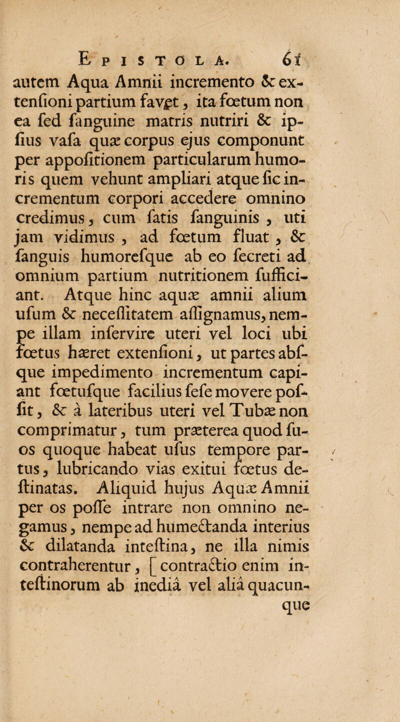 autem Aqua Amnii incremento 5cex- tenfioni partium fav£t, ita foetum non ea fed fanguine matris nutriri & ip- fius vafa quas corpus ejus componunt per appofitionem particularum humo¬ ris quem vehunt ampliari atque fic in¬ crementum corpori accedere omnino credimus 3 cum fatis fanguinis , uti jam vidimus , ad foetum fluat , &c fanguis humorefque ab eo fecreti ad omnium partium nutritionem fuffici- ant. Atque hinc aquae amnii alium ufum & neceflitatem aflignamus, nem¬ pe illam infervire uteri vel loci ubi foetus haeret extenfioni, ut partes abf- que impedimento incrementum capi¬ ant foetufque facilius fefe movere pof- fit, &c a lateribus uteri vel Tubae non comprimatur, tum praeterea quod fu- os quoque habeat ufus tempore par¬ tus, lubricando vias exitui foetus de- ftinatas. Aliquid hujus Aquae Amnii per os pofie intrare non omnino ne¬ gamus , nempe ad humedtanda interius & dilatanda inteftina, ne illa nimis contraherentur, [ contradfcio enim in- teftinorum ab inedia vel alia quacun¬