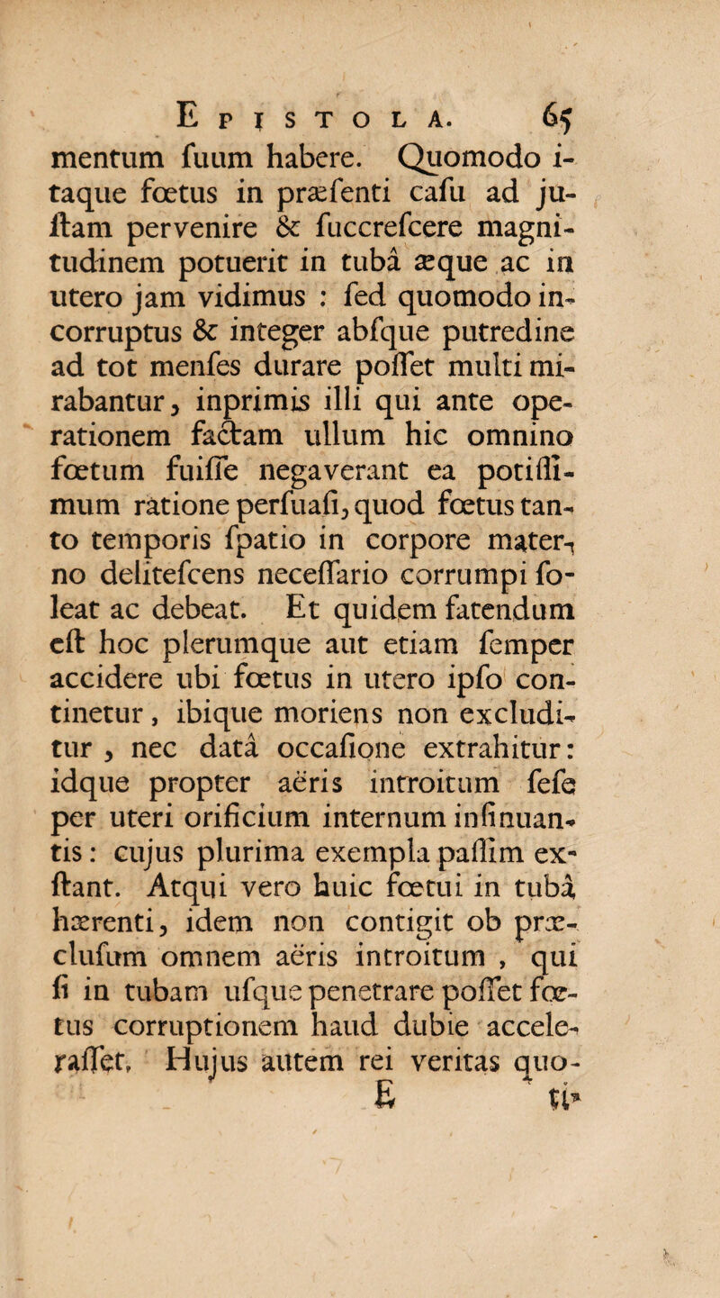 mentum fuum habere. Quomodo i- taque foetus in prsefenti cafu ad ju- ftam pervenire & fuccrefcere magni¬ tudinem potuerit in tuba seque ac in utero jam vidimus : fed quomodo in¬ corruptus & integer abfque putredine ad tot menfes durare poflet multi mi¬ rabantur y inprimis illi qui ante ope¬ rationem factam ullum hic omnino foetum fuifie negaverant ea potifli- mum ratione perfua.fi, quod foetus tan¬ to temporis fpatio in corpore mater-, no delitefcens neceffario corrumpi fo- leat ac debeat. Et quidem fatendum cft hoc plerumque aut etiam femper accidere ubi foetus in utero ipfo con¬ tinetur , ibique moriens non excludi¬ tur , nec data occafione extrahitur: idque propter aeris introitum fefe per uteri orificium internum in fi nuan- tis: cujus plurima exempla paffim ex- ftant. Atqui vero huic fcetui in tuba, hserenti, idem non contigit ob prx- clufum omnem aeris introitum , qui fi in tubam ufque penetrare pofiet foe¬ tus corruptionem haud dubie accele- radet. Hujus autem rei veritas quo- E ti*