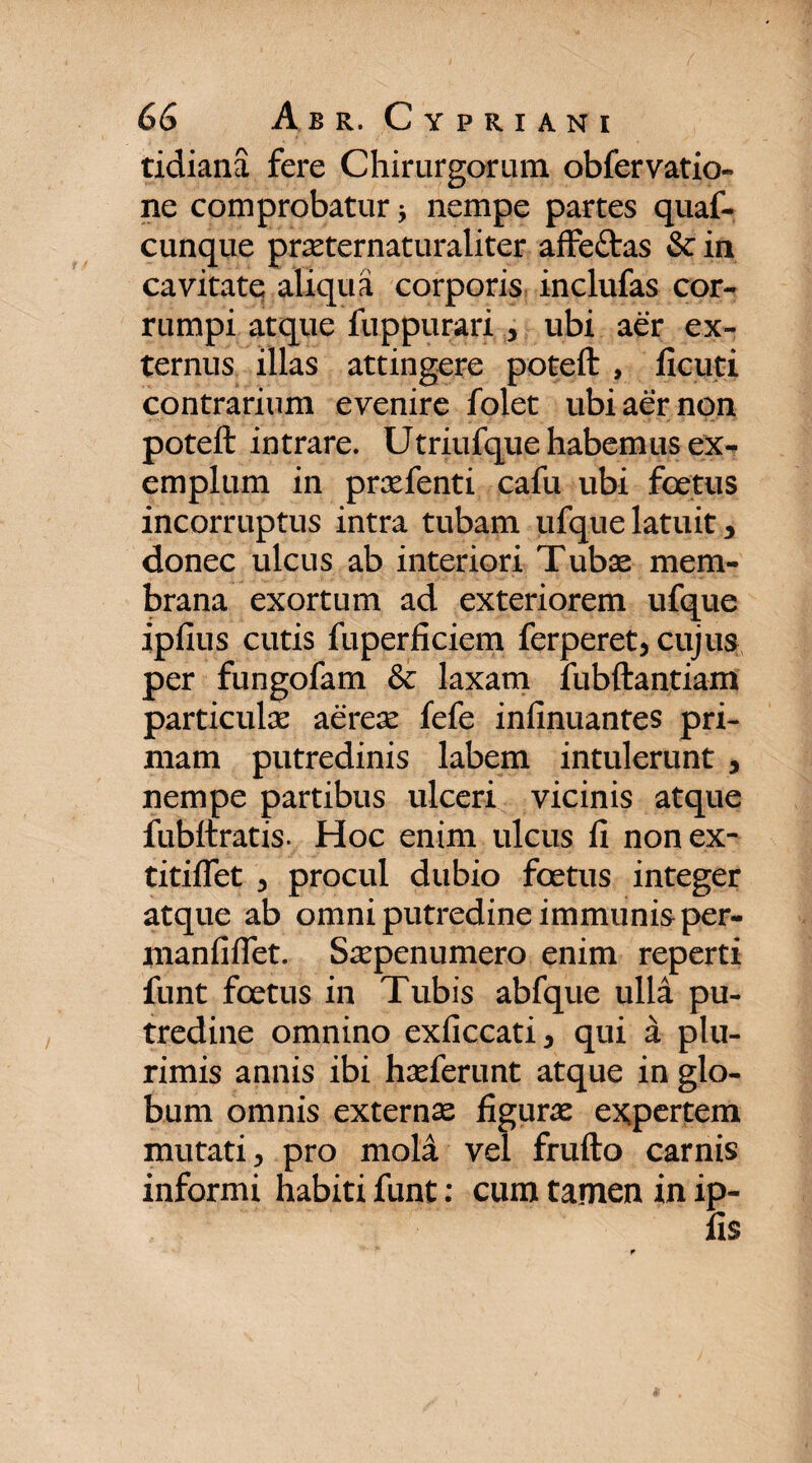 tidiana fere Chirurgorum obfer vatio- ne comprobatur * nempe partes quaf- cunque praeternaturaliter affe£tas & in cavitate aliqua corporis inclufas cor¬ rumpi atque fuppurari , ubi aer ex¬ ternus illas attingere poteft , ficuti contrarium evenire folet ubi aer non poteft intrare. Utriufque habemus ex¬ emplum in praefenti cafu ubi foetus incorruptus intra tubam ufque latuit > donec ulcus ab interiori Tubae mem¬ brana exortum ad exteriorem ufque ipfius cutis fuperficiem ferperet, cujus per fungofam & laxam fubftantiam particulae aerex fefe infinuantes pri¬ mam putredinis labem intulerunt 5 nempe partibus ulceri vicinis atque fubftratis. Hoc enim ulcus li nonex- titifiet 3 procul dubio foetus integer atque ab omni putredine immunis per- manfifTet. Saepenumero enim reperti funt foetus in Tubis abfque ulla pu¬ tredine omnino exficcati, qui a plu¬ rimis annis ibi haeferunt atque in glo¬ bum omnis externae figurae expertem mutati, pro mola vel frufto carnis informi habiti funt: cum tamen in ip- lis