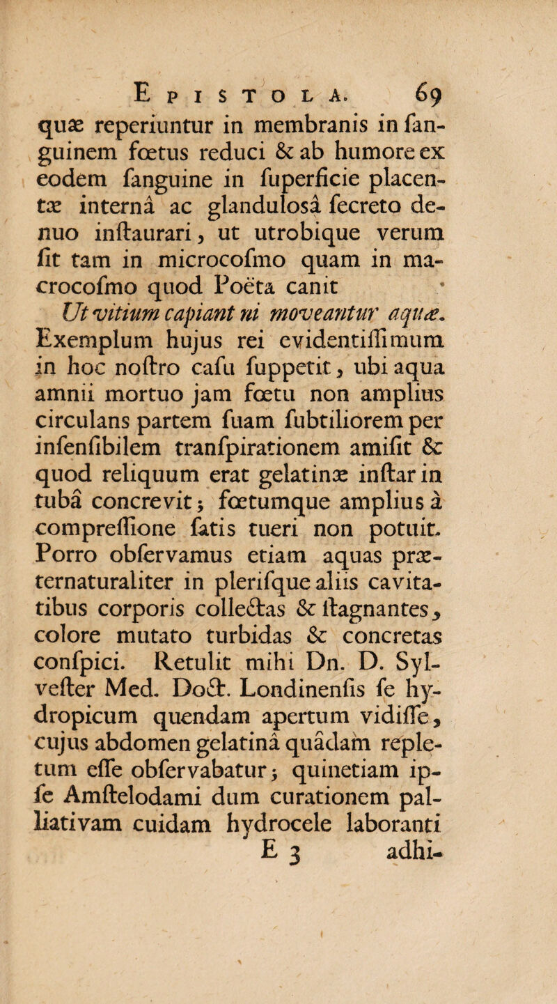 quae reperiuntur in membranis in fan- guinem foetus reduci &ab humore ex eodem fanguine in fuperficie placen¬ te interna ac glandulosa fecreto de- nuo inftaurari, ut utrobique verum fit tam in microcofmo quam in ma- crocofmo quod Poeta canit Ut vitium capiant ni moveantur aqua. Exemplum hujus rei evidentiffimum in hoc noftro cafu fuppetit 3 ubi aqua amnii mortuo jam foetu non amplius circulans partem fuam fubtiliorem per infenfibilem tranfpirationem amifit &: quod reliquum erat gelatinae inftarin tuba concrevit; foetumque amplius a compreflione fatis tueri non potuit. Porro obfervamus etiam aquas prae- ternaturaiiter in plerifque aliis cavita¬ tibus corporis colleftas & llagnantes* colore mutato turbidas & concretas confpici. Retulit mihi Dn. D. Syl- vefter Med. Do£fc. Londinenfis fe hy¬ dropicum quendam apertum vidifie, cujus abdomen gelatina quadam reple¬ tum effe obfervabatur; quinetiam ip- fe Amftelodami dum curationem pal- liativam cuidam hydrocele laboranti E 3 adhi-