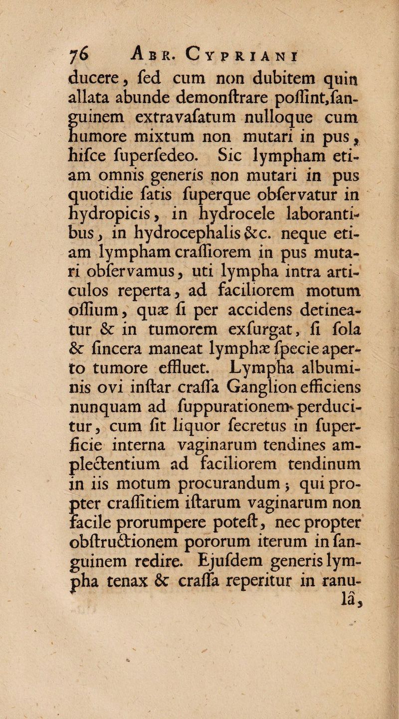 ducere, fed cum non dubitem quin allata abunde demonftrare pofiint,fan- guinem extravafatum nulloque cum humore mixtum non mutari in pus, hifce fuperfedeo. Sic lympham eti¬ am omnis generis non mutari in pus quotidie fatis fuperque obfervatur in hydropicis, in hydrocele laboranti¬ bus, in hydrocephalis&c. neque eti¬ am lympham craffiorem in pus muta¬ ri obfervamus, uti lympha intra arti¬ culos reperta, ad faciliorem motum oflium, quae ii per accidens detinea¬ tur & in tumorem exfurgat, ii fola & fincera maneat lymphae fpecie aper¬ to tumore effluet. Lympha albumi¬ nis ovi inftar craifa Ganglion efficiens nunquam ad fuppurationetm perduci¬ tur, cum iit liquor fecretus in fuper- iicie interna vaginarum tendines am¬ plectendum ad faciliorem tendinum in iis motum procurandum * qui pro¬ pter craffitiem iftarum vaginarum non facile prorumpere poteft, nec propter obitrudtionem pororum iterum in fan- guinem redire. Ejufdem generis lym¬ pha tenax & craifa reperitur in ranu¬ la.