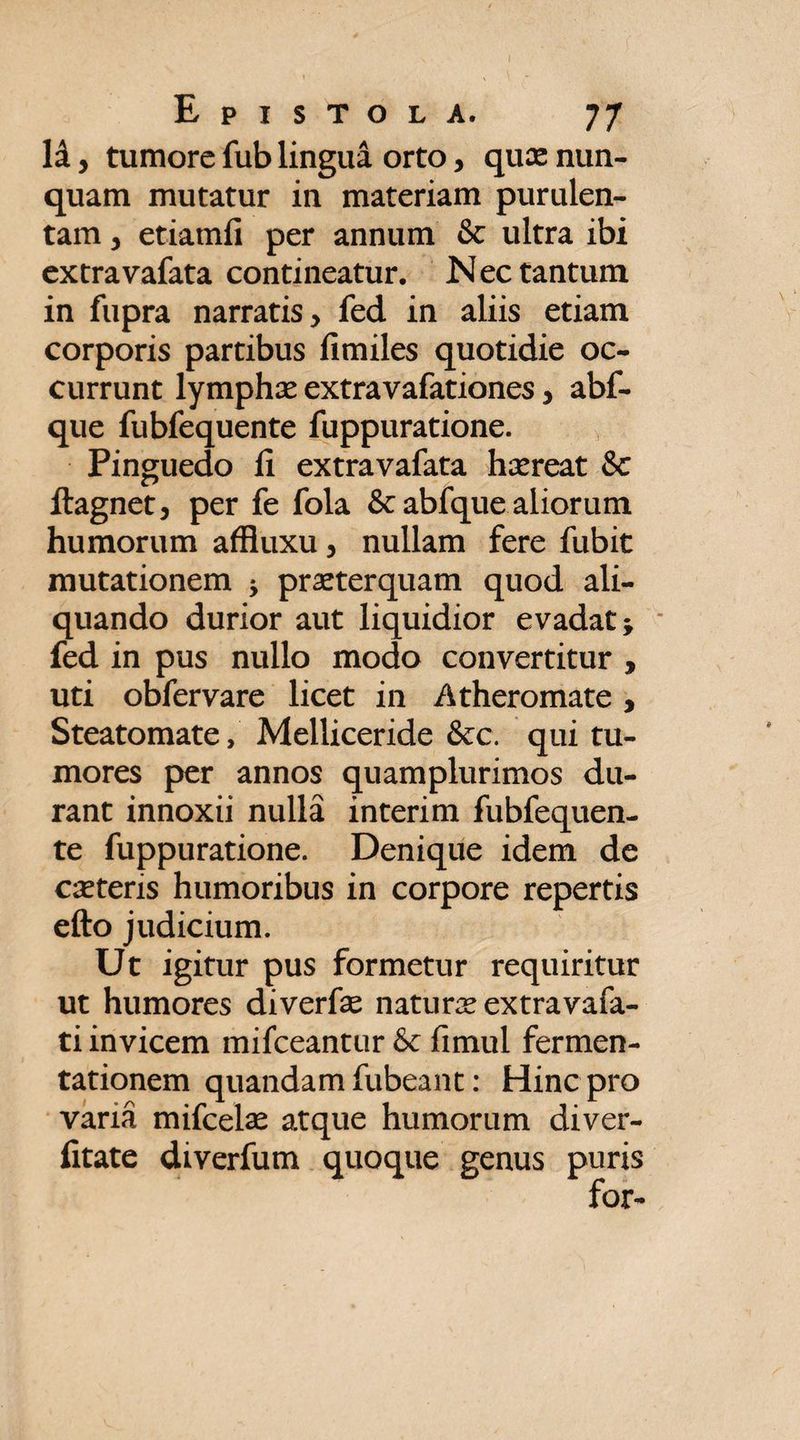 li y tumore fub lingua orto y quas nun¬ quam mutatur in materiam purulen¬ tam , etiamfi per annum & ultra ibi extravafata contineatur. Nec tantum in fupra narratis, fed in aliis etiam corporis partibus fimiles quotidie oc¬ currunt lymphas extravafationes, abf- que fubfequente fuppuratione. Pinguedo fi extravafata hasreat & ftagnet, per fe fola & abfque aliorum humorum affiuxu, nullam fere fubit mutationem 5 praeterquam quod ali¬ quando durior aut liquidior evadat; fed in pus nullo modo convertitur , uti obfervare licet in Atheromate, Steatomate, Melliceride &c. qui tu¬ mores per annos quamplurimos du¬ rant innoxii nulla interim fubfequen¬ te fuppuratione. Denique idem de casteris humoribus in corpore repertis efto judicium. Ut igitur pus formetur requiritur ut humores diverfas naturas extra vafa- ti invicem mifceantur & fimul fermen- tationem quandamfubeant: Hinc pro vana mifcelas atque humorum diver- fitate diverfum quoque genus puris