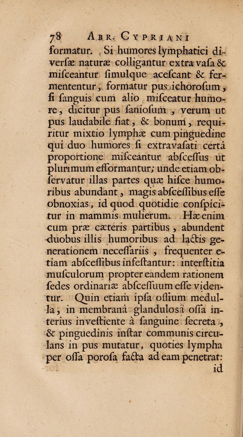 formatur. Si humores lymphatici di» verfae natura colligantur extra vafa&amp;: mifceantur fimulque acefcant &amp; fer¬ mententur 3 formatur pus ichorofum, fi fanguis cum alio mifceatur humo¬ re , dicitur pus faniofum , verum ut pus laudabile fiat , &amp; bonum , requi¬ ritur mixtio lymphas cum pinguedine qui duo humores fi extravafati certa proportione mifceantur abfceffus ut plurimum efformantur; unde etiam ob- fervatur illas partes quas hifce humo¬ ribus abundant , magis abfceffibus effe obnoxias, id quod quotidie confpici- tur in mammis mulierum. Ha: enim cum prae casteris partibus , abundent -duobus illis humoribus ad ladtis ge¬ nerationem neceffariis , frequenter e- tiam abfceffibus infeffantur: interftitia mufculorum propter eandem rationem fedes ordinarias abfcefTuum effe viden- * tur. Quin etiam ipfa offium medul¬ la, in membrana glandulosa offa in¬ terius inveftiente a fanguine fecreta , &amp; pinguedinis inftar communis circu¬ lans in pus mutatur, quoties lympha per offa porofa fafta ad eam penetrat: id