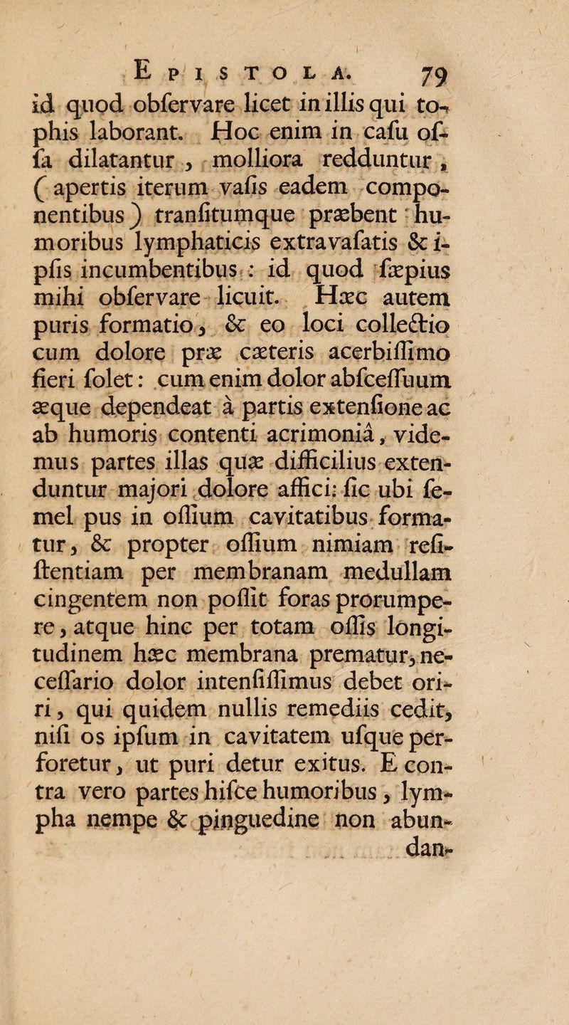 id quod obfervare licet in illis qui to-> phis laborant. Hoc enim in cafu of¬ fa dilatantur , molliora redduntur , ( apertis iterum vafis eadem compo¬ nentibus ) tranfitumque praebent - hu¬ moribus lymphaticis extra vafatis & i- pfis incumbentibus : id quod faepius mihi obfervare licuit. Haec autem puris formatio 3 & eo loci collefrio cum dolore prae caeteris acerbiffimo fieri folet: cum enim dolor abfcefTuum aeque dependeat a partis extenfione ac ab humoris contenti acrimonia, vide¬ mus partes illas quae difficilius exten¬ duntur majori dolore affici; fic ubi fe- mel pus in oflium cavitatibus forma¬ tur, & propter offium nimiam refi- ftentiam per membranam medullam cingentem non poflit foras prorumpe¬ re , atque hinc per totam offis longi¬ tudinem haec membrana prematur, ne- ceflario dolor intenfiffimus debet ori¬ ri , qui quidem nullis remediis cedit, nifi os ipfum in cavitatem ufque per¬ foretur, ut puri detur exitus. E con¬ tra vero partes hifce humoribus , lym¬ pha nempe 6c pinguedine non abun-