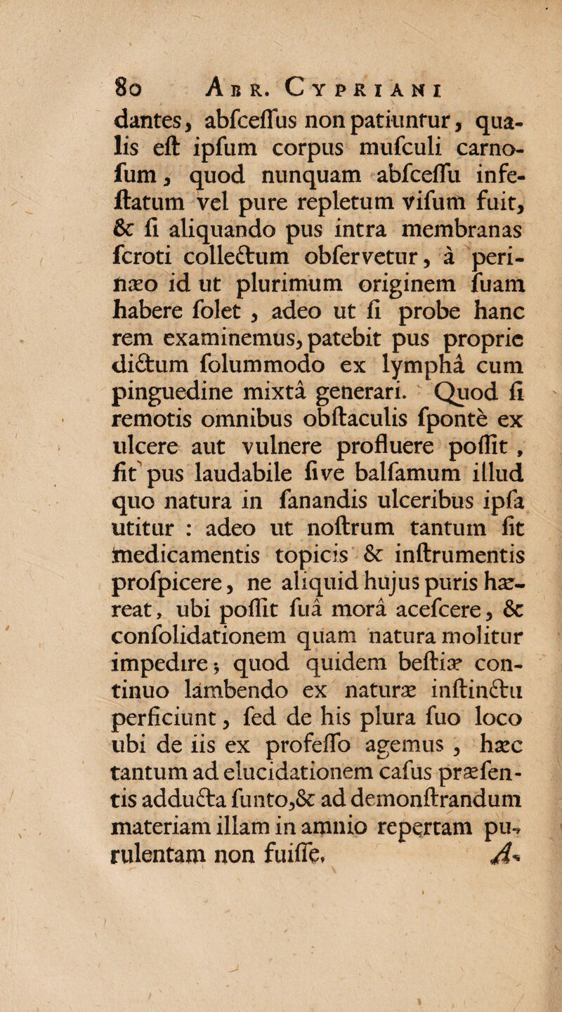 dantes, abfceflus non patiuntur, qua¬ lis eft ipfum corpus mufculi carno- fum , quod nunquam abfceflu infe- ftatum vel pure repletum vifum fuit, & fi aliquando pus intra membranas fcroti colle&um obfervetur, a peri¬ naeo id ut plurimum originem fuam habere folet , adeo ut fi probe hanc rem examinemus, patebit pus proprie di£tum folummodo ex lympha cum pinguedine mixta generari. Quod fi remotis omnibus obftaculis fponte ex ulcere aut vulnere profluere poffit, fit pus laudabile five balfamum illud quo natura in fanandis ulceribus ipfa utitur : adeo ut noftrum tantum fit ftiedicamentis topicis & inftrumentis profpicere, ne aliquid hujus puris ha:- reat, ubi poffit fua mora acefcere, & confolidationem quam natura molitur impedire * quod quidem beftiar con¬ tinuo lambendo ex naturae inftinftu perficiunt, fed de his plura fuo loco ubi de iis ex profeflb agemus , haec tantum ad elucidationem cafus praefen- tis addufta funto,& ad demonftrandum materiam illam in amnio repertam pu-, rulentam non fuifle»