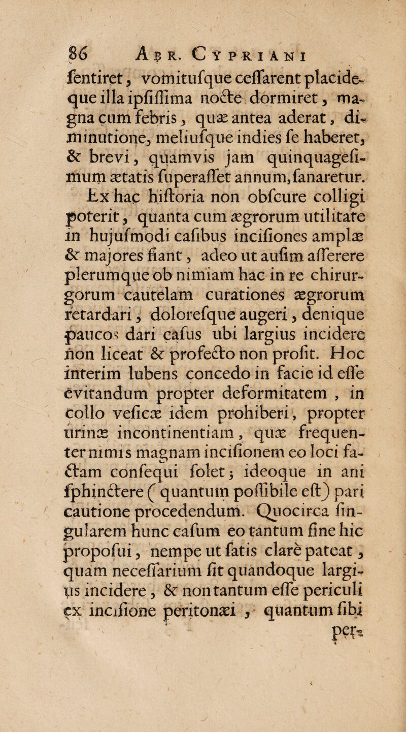 fentiret, vomitufque ceflarent placide- que illa ipfiifima nofte dormiret, ma¬ gna cum febris, quas antea aderat, di- minutione, meliufque indies fe haberet, & brevi, quamvis jam quinquagefi- mum astatis fuperaflet annum,fanaretur. Jtx hac hiftoria non obfcure colligi poterit, quanta cum aegrorum utilitate in hujufmodi cafibus incifiones amplsc majores fiant, adeo ut aufim aflerere plerumque ob nimiam hac in re chirur¬ gorum cautelam curationes aegrorum retardari, dolorefque augeri, denique paucos dari cafus ubi largius incidere non liceat & profefto non prolit. Hoc interim lubens concedo in facie id efle evitandum propter deformitatem , in collo veficas idem prohiberi, propter urinas incontinentiam, quas frequen¬ ter nimis magnam incifionem eo loci fa- ftam confequi folet* ideoque in ani fphinftere ( quantum poffibile eft) pari cautione procedendum. Quocirca fin- gularem hunc cafum eo tantum fine hic propofui, nempe ut fatis clare pateat, quam necefiarium fit quandoque largi¬ tis incidere, 8c non tantum efle periculi fx incifione peritonaei , quantum fibi *: : ' per«>