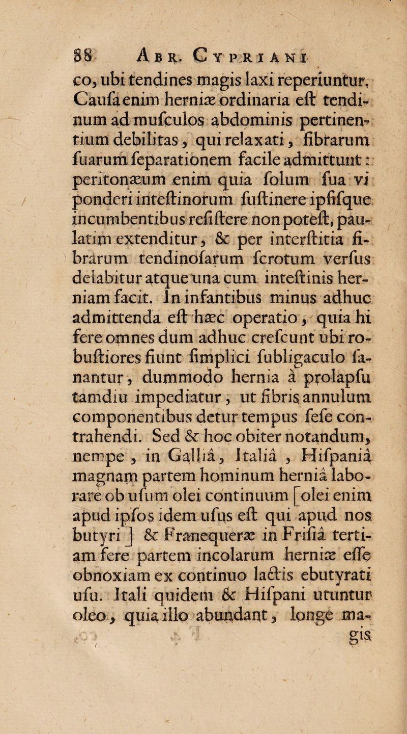 co, ubi tendines magis laxi reperiuntur, Caufaenim herniae ordinaria eft tendi¬ num ad mufcuios abdominis pertinen¬ tium debilitas, qui relaxati, fibrarum fuarum feparationem facile admittunt: peritonaeum enim quia folum fua vi ponderi inteftinorum fuftinere ipfifque incumbentibus refiftere nonpoteft, pau- latim extenditur, &amp; per interftitia fi¬ brarum tendinofarum fcrotum verfus delabitur atque una cum inteftinis her¬ niam facit. In infantibus minus adhuc admittenda eft hsec operatio, quia hi fere omnes dum adhuc crefcunt ubi ro- buftiores fiunt fimplici fubligaculo fa¬ nantur, dummodo hernia a prolapfu tamdiu impediatur, ut fibris annulum componentibus detur tempus fefe con¬ trahendi. Sed &amp; hoc obiter notandum, nempe , in Gallia, Italia , Hifpania magnam partem hominum hernia labo¬ rare ob ufum olei continuum [olei enim apud ipfos idem ufus eft qui apud nos butyri ] &amp;: Franequerac in Frifia terti¬ am fere partem incolarum hernix eife obnoxiam ex continuo lactis ebutyrati ufu. Itali quidem &amp; Hifpani utuntur oleo, quia illo abundant, longe ma- /