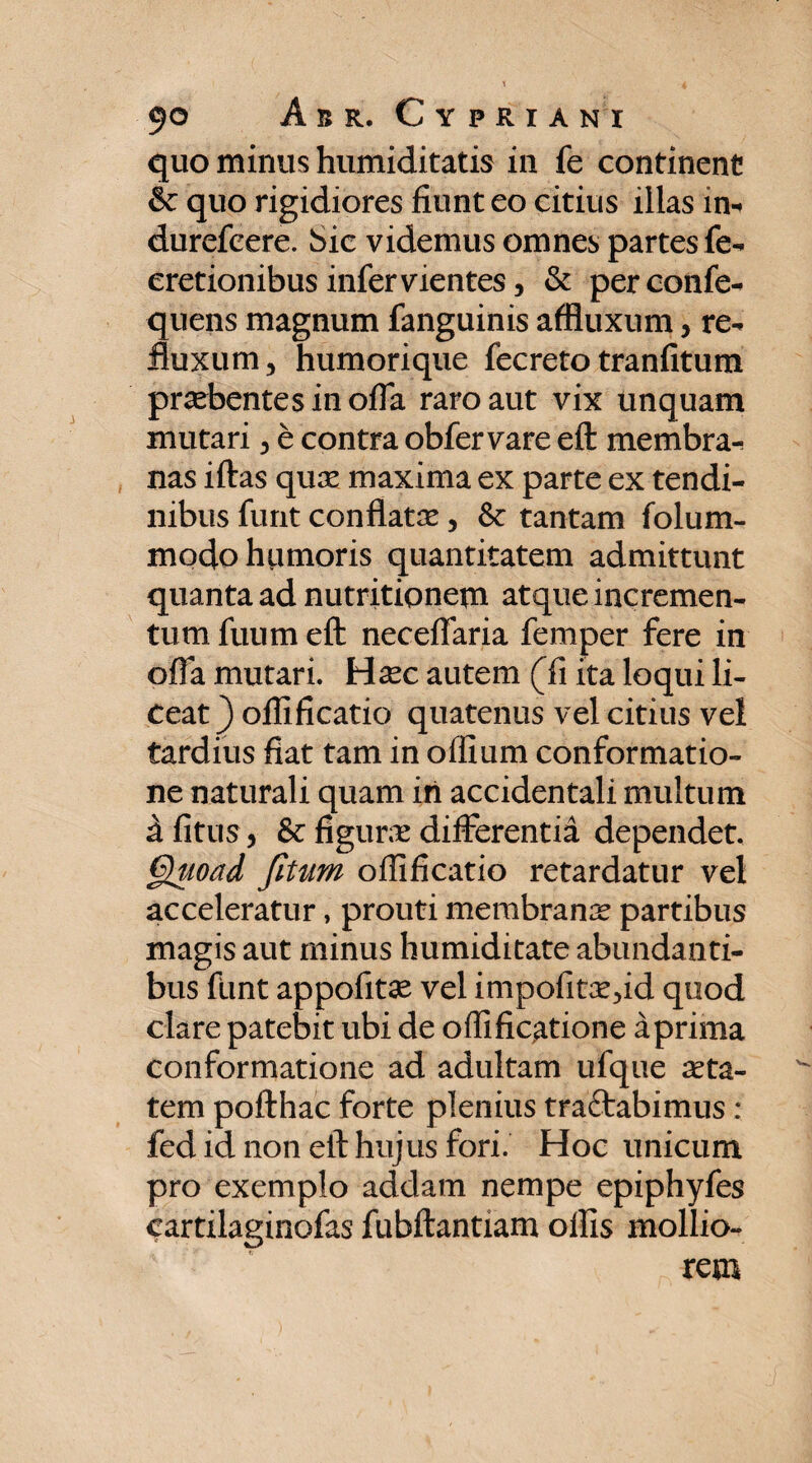 quo minus humiditatis in fe continent & quo rigidiores fiunt eo citius illas in-* durefeere. Sic videmus omnes partesfe- cretionibus infer vientes, & perconfe- quens magnum fanguinis affluxum, re¬ fluxum, humorique fecreto tranfitum praebentes in offa raro aut vix unquam mutari, e contra obfervare eft membra¬ nas iftas quae maxima ex parte ex tendi¬ nibus furit conflatae, fk tantam folum- modo hpmoris quantitatem admittunt quanta ad nutritioneyn atque incremen¬ tum fuum eft neceffaria femper fere in offa mutari. Haec autem (fi ita loqui li¬ ceat } ollificatio quatenus vel citius vel tardius fiat tam in offium conformatio¬ ne naturali quam iri accidentali multum a fitus, & figuras differentia dependet. Quoad Jitum ollificatio retardatur vel acceleratur, prouti membrana partibus magis aut minus humiditate abundanti¬ bus funt appofitae vel impofitaedd quod clare patebit ubi de oflificatione aprima conformatione ad adultam ufque aeta- tem pofthac forte plenius traftabimus: fed id non eft hujus fori. Hoc unicum pro exemplo addam nempe epiphyfes cartilaginofas fubftantiam ollis mollio¬ rem