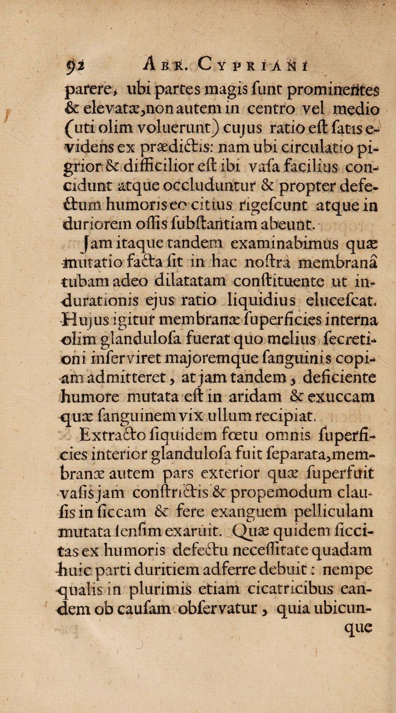 parere j ubi partes magis funt prominefltes &amp;elevatx>non autem in centro vel medio {uti olim voluerunt) cujus ratio eft fatis e- videns ex praediftis: jnam ubi circulatio pi¬ grior &amp; difficilior eft ibi vafa facilius con¬ cidunt atque occluduntur &amp; propter defe¬ ctum humoris eo citius rigefcunt atque in duriorem offis fubftantiam abeunt. Jam itaque tandem examinabimus quse mutatio fafta fit in hac noftra membrana tubam adeo dilatatam conftituente ut in- durationis ejus ratio liquidius elucefcat* Hujus igitur membrana: fuperfieies interna olim glandulofa fuerat quo melius fecreti* oni infer viret majoremque fanguinis copi* ani admitteret, at jam tandem -> deficiente humore mutata eft in aridam &amp; exuccam qux fanguinem vix ullum recipiat. Extraftofiqitidem fcetu omnis fu perfi¬ cies interior glandulofa fuit feparata^mem- branx autem pars exterior qux fuperfuit vafis jam conftnEtis’&amp; propemodum clau- fis in ficcam &amp; fere exanguem pelliculam mutata lenfim exaruit. Qux quidem ficci- tas ex humoris defeftu neceftirate quadam -huic parti duritiem adferre debuit: nempe -qualis in plurimis etiam cicatricibus ean¬ dem ob caufam obfervatur, quia ubicun¬ que
