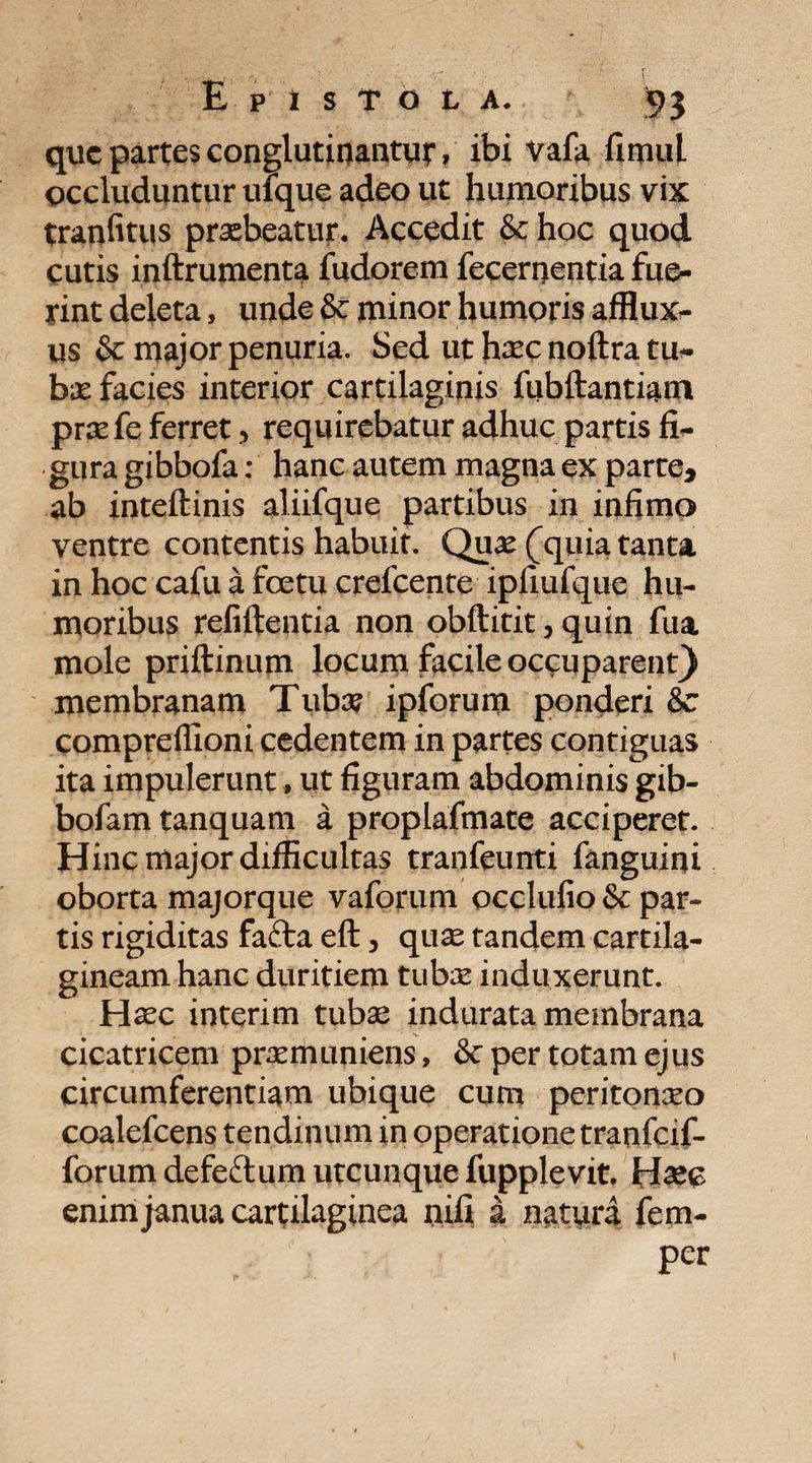 que partes conglutinantur, ibi vafa fimul occluduntur ufque adeo ut humoribus vix tranfitus praebeatur. Accedit & hoc quod cutis inftrumenta fudorem fecenientia fue¬ rint deleta, unde & minor humoris afflux- us & major penuria. Sed ut haec noftra tu¬ bae facies interior cartilaginis fubftantiam prae fe ferret, requirebatur adhuc partis fi¬ gura gibbofa: hanc autem magna ex parte, ab inteftinis aliifque partibus in infimo ventre contentis habuit. Quae (quia tanta in hoc cafu a foetu crefcente ipfiufque hu¬ moribus refiftentia non obftitit, quin fua mole priftinum locum facile occuparent} membranam Tuba? ipforum ponderi &c compreflioni cedentem in partes contiguas ita impulerunt, ut figuram abdominis gib- bofam tanquam a proplafmate acciperet. Hinc major difficultas tranfeunti fanguini oborta majorque vaforum occlufio & par¬ tis rigiditas fa£ta eft, quse tandem cartila¬ gineam hanc duritiem tubae induxerunt. Hxc interim tubae indurata membrana cicatricem praemuniens, & per totam ejus circumferentiam ubique cum peritoneo coalefcens tendinum in operatione tranfeif- forum defeftum utcunque fupplevit. H^ec enim janua cartilaginea nili a natura fem- per
