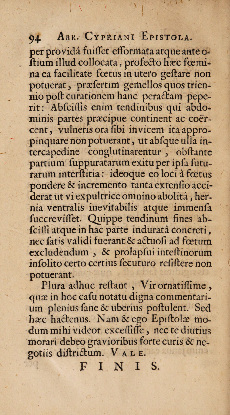 per provida fuiflet efFormata atque ante o- „ Ilium illud collocata, profe&o hsec foemi¬ na ea facilitate foetus in utero geftare non potuerat, prxfertim gemellos quos trien¬ nio poft curationem hanc peraftam pepe- rit: Abfciffis enim tendinibus qui abdo¬ minis partes praecipue continent ac coer¬ cent, vulneris ora fibi invicem ita appro¬ pinquare non potuerant, ut abfque ulla in¬ tercapedine conglutinarentur , obftantc partium fuppuratarum exitu per ipfa futu¬ rarum mterftitia: ideoque eo loci a foetus pondere & incremento tanta extenfio acci¬ derat ut vi expultrice omnino abolita, her¬ nia ventralis inevitabilis atque immenfa fuccrevifiet. Quippe tendinum fines ab- fcifll atque in hac parte indurata concreti, nec fatis validi fuerant & aftuofi ad foetum excludendum , & prolapfui inteftinorum infolito certo certius fecuturo refiftere non potuerant. Plura adhuc reftant , Vir ornatiffime , qux in hoc cafu notatu digna commentari¬ um plenius fane & uberius poftulent. Sed hxc hactenus. Nam &: ego Epiftolse mo¬ dum mihi videor exceffifie, nec te diutius morari debeo gravioribus forte curis & ne¬ gotiis diftri&um. Vale. FINIS.