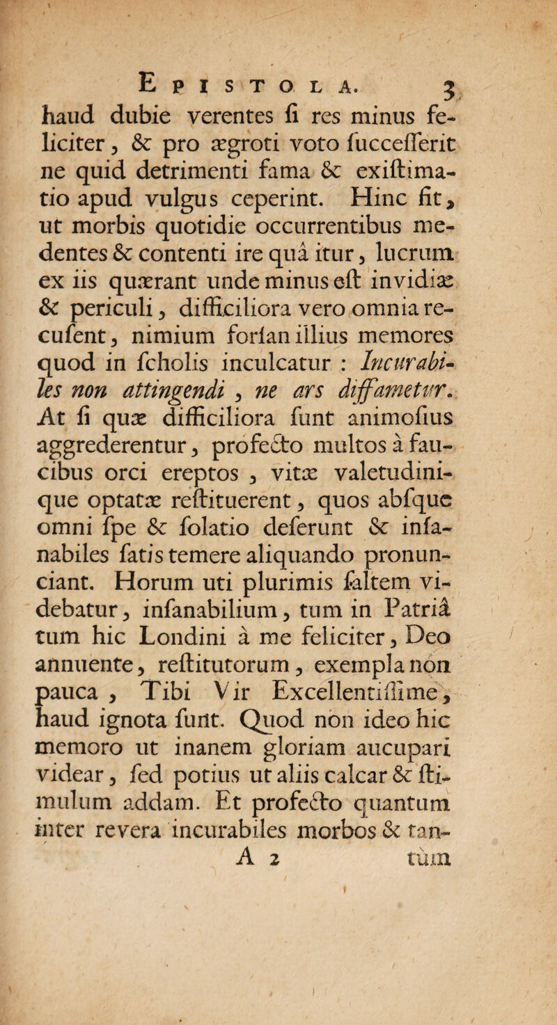 haud dubie verentes fi res minus fe¬ liciter 5 & pro aegroti voto fuccefferit ne quid detrimenti fama & exiftima- tio apud vulgus ceperint. Hinc fit, ut morbis quotidie occurrentibus me- dentes & contenti ire qua itur , lucrum ex iis quaerant unde minus eft invidiae & periculi , difficiliora vero omnia re- cufent, nimium forian illius memores quod in fcholis inculcatur : Incurabi¬ les non attingendi , ne ars diffametur. At fi quae difficiliora funt animofius aggrederentur , profe£to multos a fau¬ cibus orci ereptos , vitx valetudini¬ que optatae reftituerent, quos abfque omni fpe & folatio deferunt & infa- nabiles fatis temere aliquando pronun- ciant. Horum uti plurimis faltem vi¬ debatur 3 infanabilium, tum in Patrii tum hic Londini a me feliciter , Deo annuente, reftitutorum, exempla non pauca , Tibi Vir Excellentiffime, haud ignota funt. Quod non ideo hic memoro ut inanem gloriam aucupari videar, fed potius ut aliis calcar & fti- mulum addam. Et profefto quantum inter revera incurabiles morbos & tan-