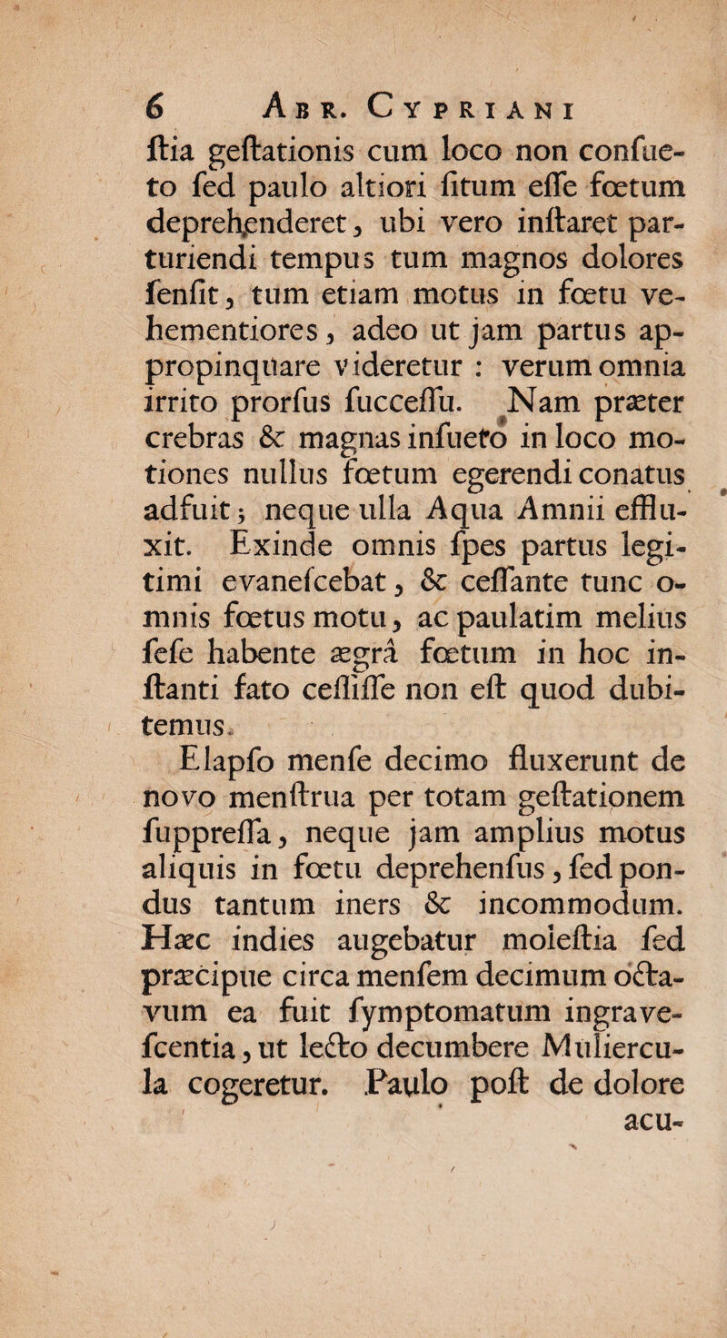 flia geftationis cum loco non confac¬ to fed paulo altiori fitum effle foetum deprehenderet , ubi vero inflaret par¬ turiendi tempus tum magnos dolores fenfit, tum etiam motus in foetu ve- hementiores, adeo ut jam partus ap¬ propinquare videretur : verum omnia irrito prorfus fuccelfu. Nam praeter crebras & magnas infueto in loco mo¬ tiones nullus foetum egerendi conatus adfuit 3 neque ulla Aqua Amnii efflu¬ xit. Exinde omnis fpes partus legi¬ timi evanefcebat , & ceffante tunc o- mnis foetus motu, acpaulatim melius fefe habente aegra foetum in hoc in¬ flanti fato ceffiffe non eft quod dubi¬ temus. Elapfo menfe decimo fluxerunt de novo menftrua per totam geflationem fuppreffla, neque jam amplius motus aliquis in foetu deprehenfus , fed pon¬ dus tantum iners & incommodum. Haec indies augebatur moleflia fed praecipue circa menfem decimum ofta- vum ea fuit fymptomatum ingrave- fcentia,ut lefto decumbere Muliercu¬ la cogeretur. .Paulo poft de dolore acu- X