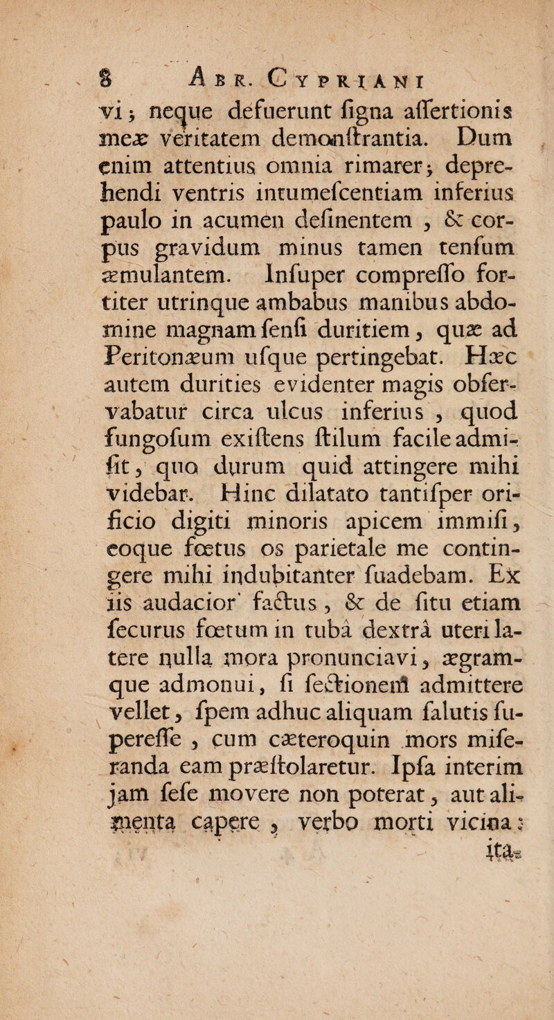 vi* ne^ue defuerunt figna aflfertionis inex veritatem demonftrantia. Dum enim attentius omnia rimarer * depre¬ hendi ventris intumefcentiam inferius paulo in acumen delinentem , & cor¬ pus gravidum minus tamen tenfum aemulantem. Infuper comprelfo for¬ titer utrinque ambabus manibus abdo¬ mine magnam fenli duritiem , quas ad Peritonaeum ufque pertingebat. Hxc autem durities evidenter magis obfer- vabatur circa ulcus inferius , quod fungofum exiftens ftilum facile admi- fit, quo durum quid attingere mihi videbar. Hinc dilatato tantifper ori¬ ficio digiti minoris apicem immifi, coque foetus os parietale me contin¬ gere mihi indubitanter fuadebam. Ex: iis audacior' fattus , & de fitu etiam fecurus foetum in tuba dextra uteri la¬ tere quila mora pronunciavi , segram- que admonui, fi feftionerfi admittere vellet, fpem adhuc aliquam falutis fu- perefle , cum caeteroquin mors mife- randa eam praelfolaretur. Ipfa interim jam fefe movere non poterat, aut ali- inenta capere , verbo morti vicina;