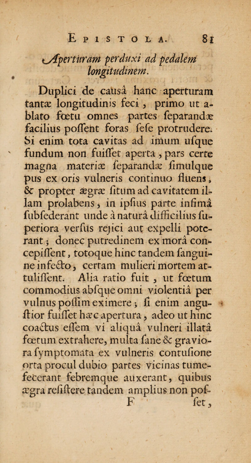 aperturam perduxi ad pedalem longitudinem. Duplici de catisa hanc aperturam tantae longitudinis feci, primo ut a* blato foetu omnes partes feparandx facilius poflent foras fefe protrudere. Si enim tota cavitas ad imum ufque fundum non fuiflet aperta , pars certe magna materiae feparandae fimulque pus ex oris vulneris continuo fluens, & propter aegrae litum ad cavitatem il¬ lam prolabens, in ipfius parte infima fubfederant unde a natura difficilius fu- periora verfiis rejici aut expelli pote¬ rant i donec putredinem ex mora con- cepiflent, totoque hinc tandem fangui- neinfe£to, certam mulieri mortem at- tuliflent. Alia ratio fuit , ut foetum commodius abfque omni violentia per vulnus poflim eximere fi eniin angu- ftior fuiflet haec apertura , adeo ut hinc coactus eflem vi aliqua vulneri illata foetum extrahere, multa fane Se gravio¬ ra fymptomata ex vulneris contufione orta procul dubio partes vicinas tume¬ fecerant febremque auxerant, quibus aegra refiftere tandem amplius non pof- F ' fet,