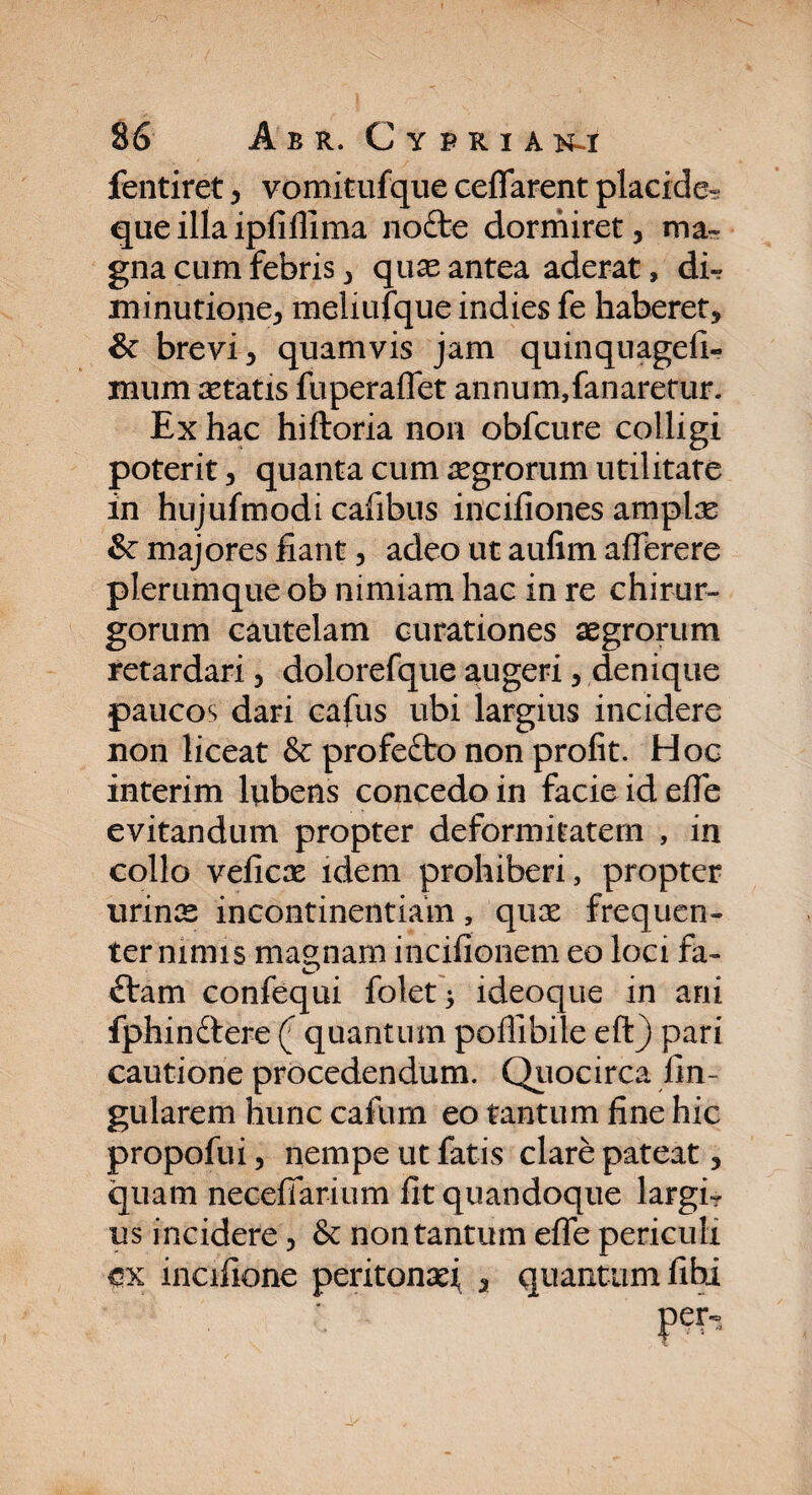 fentiret, vomitufque ceflarent placide? que illa ipfiflima nofte dormiret, ma¬ gna cum febris, quas antea aderat, di? minutione, meliufque indies fe haberet, & brevi, quamvis jam quinquageli- mum aetatis fuperaflet annum,fanaretur. Ex hac hiftoria non obfcure colligi poterit, quanta cum aegrorum utilitate in hujufmodi cafibus incifiones amplas &: majores fiant, adeo ut aufim affbrere plerumque ob nimiam hac in re chirur¬ gorum cautelam curationes aegrorum retardari, dolorefque augeri, denique paucos dari cafus ubi largius incidere non liceat & profefto non profit. Hoc interim lubens concedo in facie id efle evitandum propter deformitatem , in collo veficx idem prohiberi, propter urinas incontinentiam, qux frequen¬ ter nimis maenam incifionem eo loci fa- £tam confequi folet* ideoque in ani fphinftere ([ quantum poflibile eft) pari cautione procedendum. Quocirca An¬ gularem hunc cafum eo tantum fine hic propofui, nempe ut fatis clare pateat, quam necefiarium fit quandoque largi? us incidere, &: non tantum effe periculi ex incifione peritonaei , quantum fibi