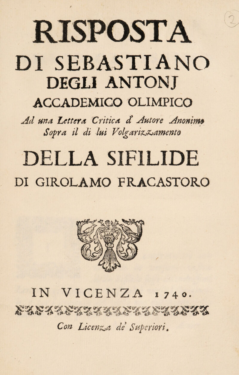 DI SEBASTIANO DEGLI ANTONI ACCADEMICO OLIMPICO Ad ma Lettera Critica / Autore Anonimi Sopra il di -lui Volgarizzamento DELLA SIFILIDE DI GIROLAMO FRACASTORO r IN VICENZA i 740- « Con Licenzia de’ Superiori,