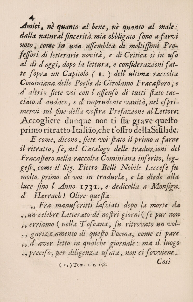 Amici,nè quanto al bene, nè quanto al male': dalla naturai fine evita: mia obbligato fono a farvi noto s come in una offemIdea di moltiffimi Pro- fejfort di letterarie novità, e di-Critica si in ufo al dì d'oggi, dopo la lettura, e confìderanioni fat- te fopra un Capitolo ( i. ) dell' ultima raccolta C ominiana delle Poe fi e di Girolamo Frac a fi oro, e • d altri, fiete voi con f affènfo di tutti fiato tac¬ ciato d audace, e d imprudente vanità, nel efpri- mervi sul fine* della vofira Prefazione al Lettore. Accogliere dunque non ti iìa grave quefto primo ritratto ItalÌao,clie t’offro dellaSifilide, E come, dicono, fiete voi fiato il primo a farne il ritratto , fé, nel Catalogo delle traduzioni del Fraeafioro nella raccolta Cominiana infierito, leg~> gefì, come il Sig. Pietro- Belli Nobile Leccefi? fu molto primo - di voi in tradurla, e la diede alla luce fino /’ Anno 1731., e de die oli a a JVLonfign. d Harrach ! Oltre que fi a ,, Fra manuferitti lafciati dopo la morte da ,, un celebre Letterato de' nofin giorni ( fe pur non ,, erriamo ( nella Eofeana, fu ritrovato un voi- ,. garizj^amento di que fio Poema, come ci pare , 5 d' aver letto in qualche giornale : ma il luogo > ,, precifo, per diligenza ufata, non ci favviene OSI ( i« ) Tom, 1, c. 158.
