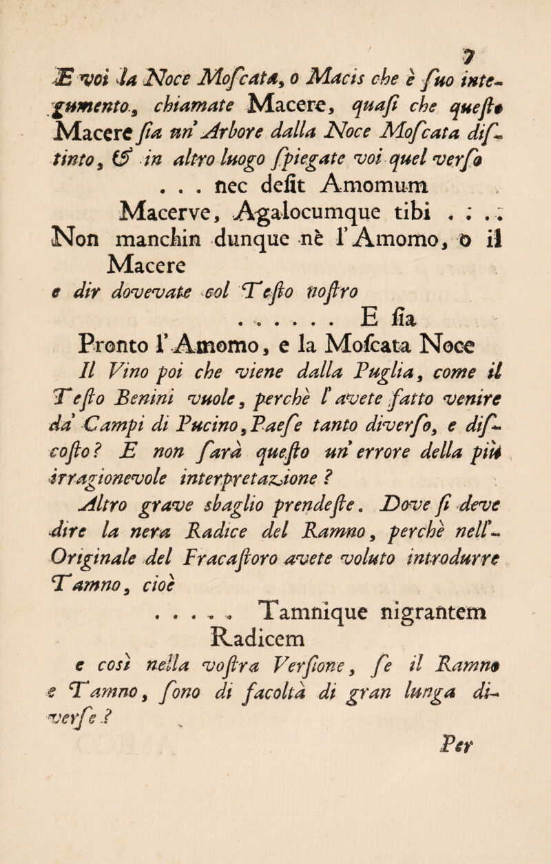 ? JET voi la Noce Mofcata, o Macis che è firn inte¬ gumento^ chiamate Macere, quafì che quefi* Macere fa uri àrbore dalla Noce Mofcata difi- tinto, (fi in altro luogo {piegate voi quel ver fio . . . nec delit Araonmm Macerve, Agalocumque tibi . ; . . Non manclùn dunque nè l’Amomo, o il Macere e dir dovevate col Eefio tiofiro • 1 \ ila* , Pronto r Amomo, e la Mofcata Noce Il Vino poi che viene dalla Faglia, come il E e fio Benini vuole, perchè l'avete fatto venire da' Campi di Fucino, Faefe tanto dìverfio, e difi- co fio ? E non farà quefio uri errore della piti irragionevole interpretazione ? filtro grave sbaglio prendefie. Dove fi deve ■dire la nera Radice del Ramno, perchè nell'¬ Originale del Frac a fi oro avete voluto introdurre E amno, cioè ..... Tamnique nigrantem Radicem e cosi nella vofira Verfione, fie il Ramno e Eamno, fono di facoltà di gran lunga di~ verfie i Per