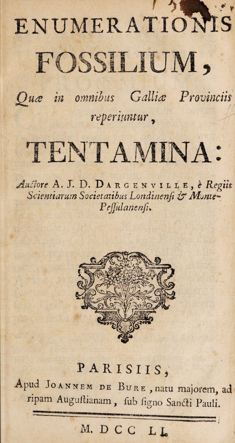 ENUMERATIOOTS FOSSILIUM, QuiS in omnibus Gallia Provinciis reperhmtur, TENTAxMINA: Aticiore A*J. D. Darghnville,^ Regik Sciemiarum Societatibus Londtnenfi F ejjulancnfu PARISIIS, Apud JoANNEM DE BuR E , natu majorerti, ad ripam Augaflianam, fub ligno Sandi Pauli. M. D C G LI. j