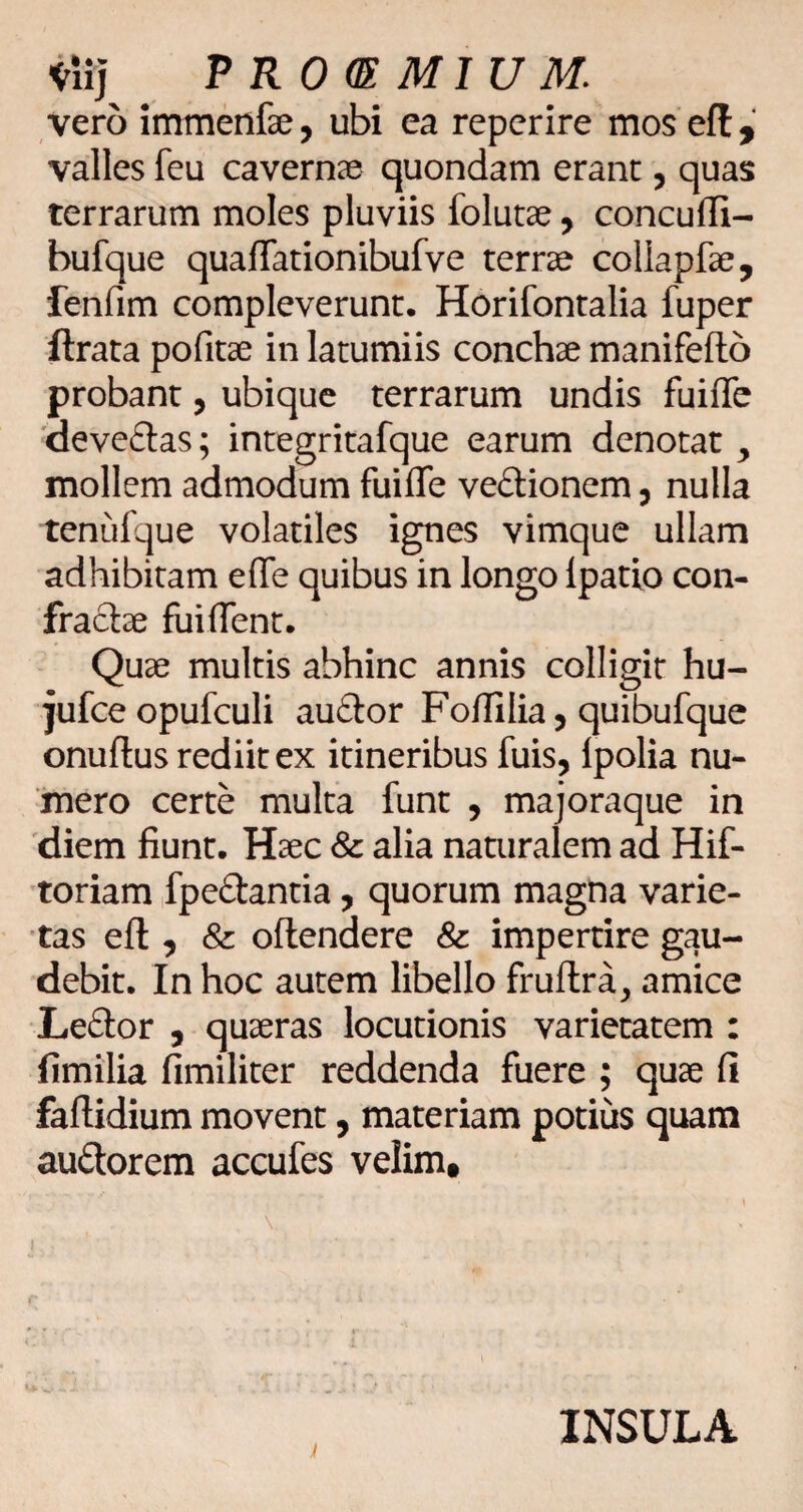 <rli] ? ROGE MI U M. vero immenfse, ubi ea reperire mos eft, valles feu cavernae quondam erant, quas terrarum moles pluviis folutae, concuffi- bufque quafTationibufve terrae collapfae, fenfim compleverunt. Horifontalia fuper ftrata pofitae in latumiis conchae manifefto probant, ubique terrarum undis fuiffc 'deveftas; integritafque earum denotat ^ mollem admodum fuifle vedionem 5 nulla tenufque volatiles ignes vimque ullam adhibitam efle quibus in longo Ipatio con¬ fractae fuiflent. Quae multis abhinc annis colligit hu- jufce opufculi au£lor Foflilia, quibufque onuftus rediit ex itineribus fuis, Ipolia nu¬ mero certe multa funt , majoraque in diem fiunt. Haec & alia naturalem ad Hif- 'toriam fpe£tantia, quorum magna varie¬ tas eft , & oftendere & impertire gau¬ debit. In hoc autem libello fruflra, amice Le£tor , quaeras locutionis varietatem : fimilia fimiliter reddenda fuere ; quae fi faftidium movent, materiam potius quam auftorem accufes velim» n INSULA