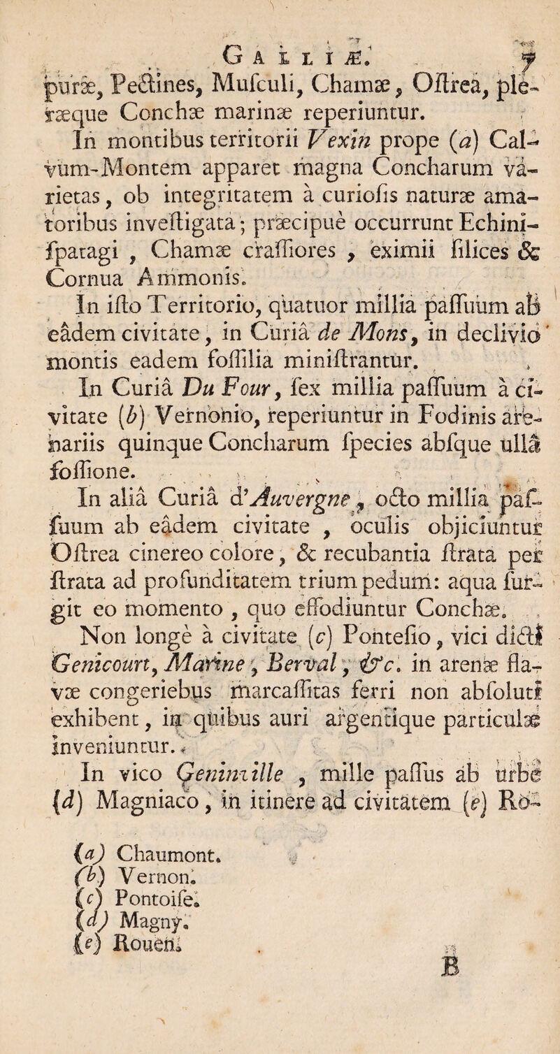 G A i L i iE.' 'f purse, PeSines, Mufculi, Chamse, Oflrea, ple- jr^que Conchse marinae reperiuntur. In montibus territorii Vexin prope {a) Cal- vum-Montem apparet magna Concharum va¬ rietas , ob integritatem a curiofis naturae ama¬ toribus inveftigata; pr^cipue occurrunt Echini- fpatagi , Chamae craffiores , eximii filices 6z Cornua Aiiimonis. In iflo Territorio, qUatiior millia palTiium ali eMemcivitate, in Curia de Mons^ in declivia' montis eadem foilllia miniftrantur. In Curia Du Four, fex millia palTuum a ci¬ vitate {b) Vernbbio, ireperiuntur in Fodinis are¬ nariis quinque Concharum fpecies abfque ulla folTione. v In alia Curia d’ fuum ab eadem ci Oflrea cinereo colore, 8c recubantia lirata pet lirata ad profunditatem trium pedurri: aqua fui*- git eo momento , quo effodiuntur Concha, Non longe a civitate [c) Pohtefio, vici dl6ll Genicoun^ MarineBervaF^ in arenfe fla^ VDe congeriebus marcaffitas ferri non abfolutl exhibent, iij qtiibus auri argentique particulsi inveniuntur, f In vico (^eniniille , mille paffus ab urba [d) Magniacb y in itinere ad civitatem (<?] Rb- (a) Chaumont» • (y) Vernonl {c) Pontoifel \d) Magny, (f) Roueiia . V B Auvergne ofto millia paff vitate , oculis obiiciuntut