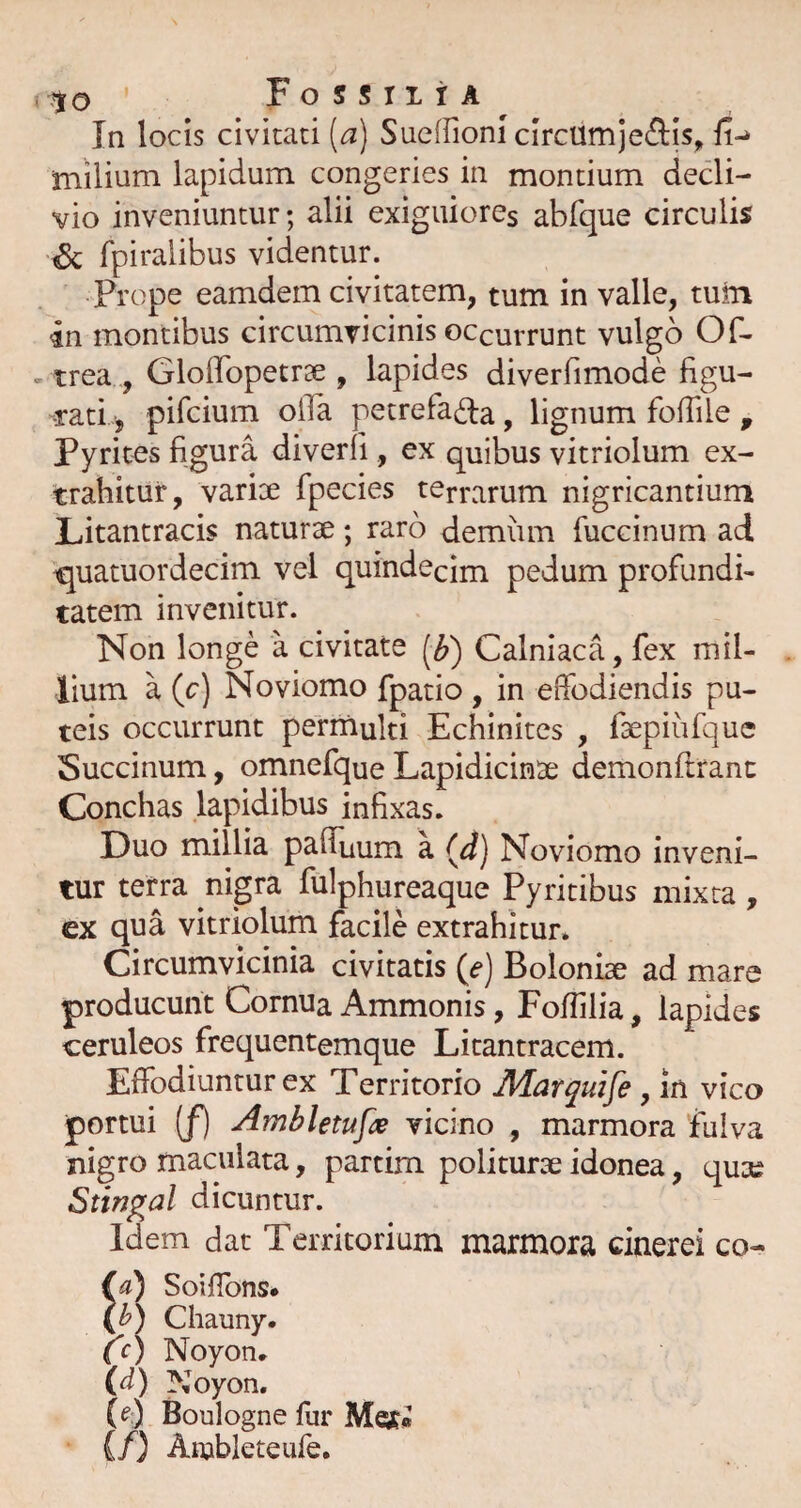 to ^ Fo s s TI r A ^ ^ In locis civitati (a) SueffionI circumjeftis, fi-» miiium lapidum congeries in montium dedi- vio inveniuntur; alii exiguiorcs abfque circulis ^ fpiralibus videntur. Prope eamdern civitatem, tum in valle, tuin 4n montibus circumvicinis occurrunt vulgo Of- trea , GlolTopetrse , lapides diverfimode figu¬ rati ■, pifcium olTa petrefa^Ia, lignum fofiile , Pyritcs figura diverli, ex quibus vitriolum ex¬ trahitur, variae fpecies terrarum nigricantium Litantracis naturae; raro demiim fiiccinum ad quatuordecim vel quindecim pedum profundi¬ tatem invenitur. Non longe a civitate Calniaca, fex mil¬ lium a (c) Noviomo fpatio , in effodiendis pu¬ teis occurrunt permulti Echinites , faepiiifque Succinum, omnefque Lapidicinae demonftranc Conchas lapidibus infixas. Duo millia pafiuum a Noviomo inveni¬ tur terra nigra fulphureaque Pyritibus mixta, ex qua vitriolum facile extrahitur. Circumvicinia civitatis Boloniae ad mare producunt Cornua Ammonis, FofTilia, lapides ceruleos frequentemque Litantracem. Effodiuntur ex Territorio Jldar^uife , in vico portui (/) Amhletufx vicino , marmora fulva nigro maculata, partim politurae idonea, qux Stinp^al dicuntur. Idem dat Territorium marmora cinerei co- (a) Soiflbns* (h) Chauny. c c) Noyon. (d) Noyon, (^:) Boulogne fur Mgf» {/) Aiubleteufe.