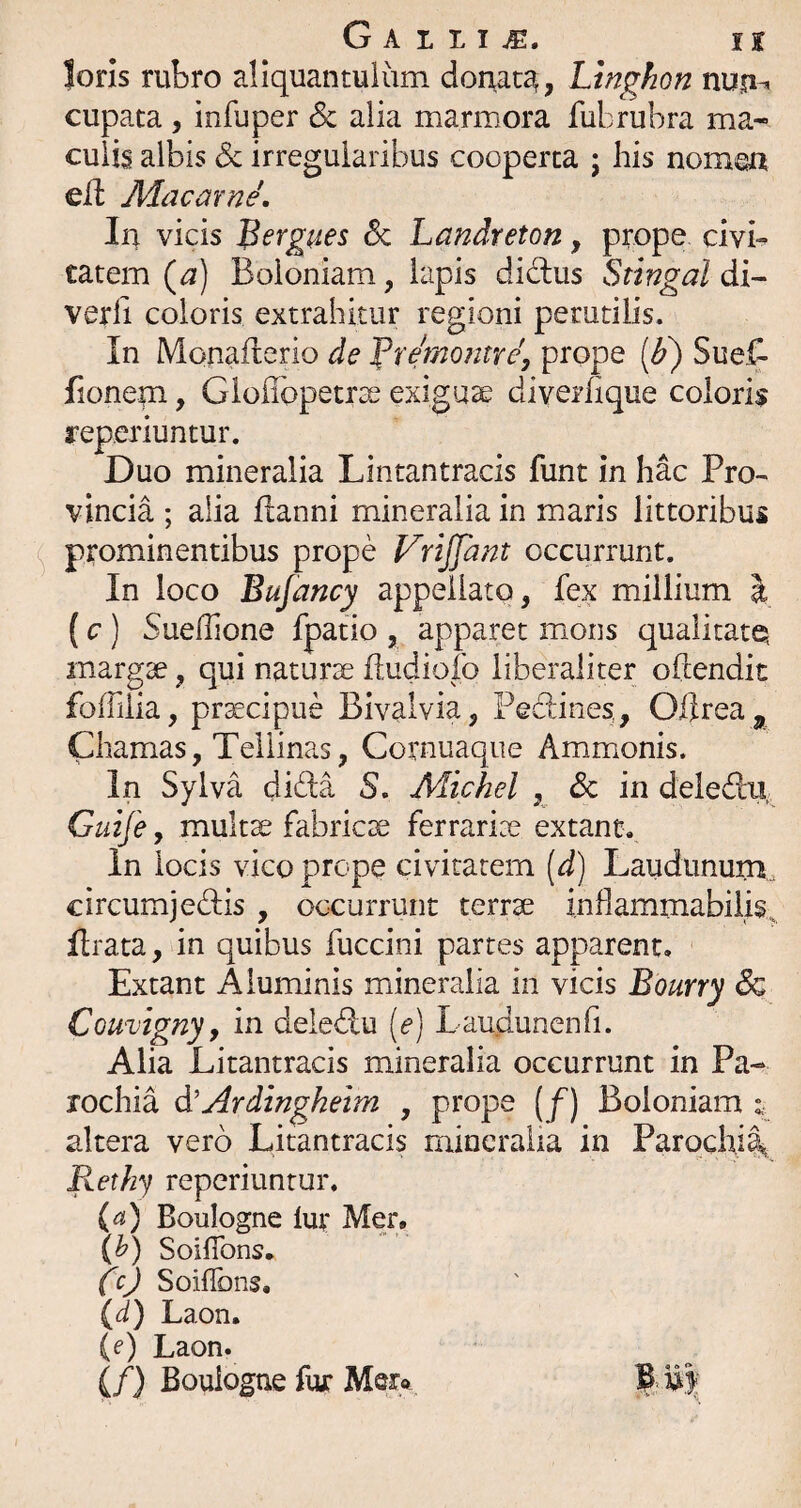 loris rubro aliquantulum donata, Ltnghon nup-» cupata , infuper &; alia marmora fubrubra ma-- culis albis & irregularibus cooperta ; his nomea cli Jldacarne', In vicis ^ergues Sc Landreton, prope clvi-^ tatem (a) Boloniam, lapis did:us Stingal di- verfi coloris extrahitur regioni perutilis. In Monaflerio de ^remontre, prope Sue^ fionem, Gloflbpetrse exiguae diverhque coloris reperiuntur. Duo mineralia Lintantracis funt in hac Pro¬ vincia ; alia llanni mineralia in maris littoribus prominentibus prope Vrijfant occurrunt. In loco Bujancy appellato, fex millium \ (c ) Sueflione fpatio , apparet mons qualitatq margae, qui naturae iludiofo liberaliter oftendit foffilia, praecipue BIvalvia, Pedines, O/lrea^, Chamas, Tellinas, Cornuaqiie Ammonis. In Sylva dida S. Michel , dc in deledlu, Guife, multae fabricae ferrariae extant. in locis vico prope civitatem [d) Laudununi, circumjedis , occurrunt terrae inhammabilis^ flrata, in quibus fuccini partes apparent. Extant Aluminis mineralia in vicis Bourry Sq Couvigny, in deledu [e) Lauduncnfi. Alia Litantracis mineralia occurrunt in Pa¬ rochia A'Ardingheim , prope [f) Boloniam ^ altera vero Litantracis mineralia in Parochil, Rethy reperiuntur. (a) Boulogne lur Mer. (h) Soiflbns. CO Soiffons. (d) Laon. (e) Laon. (/) Boulogne fur B