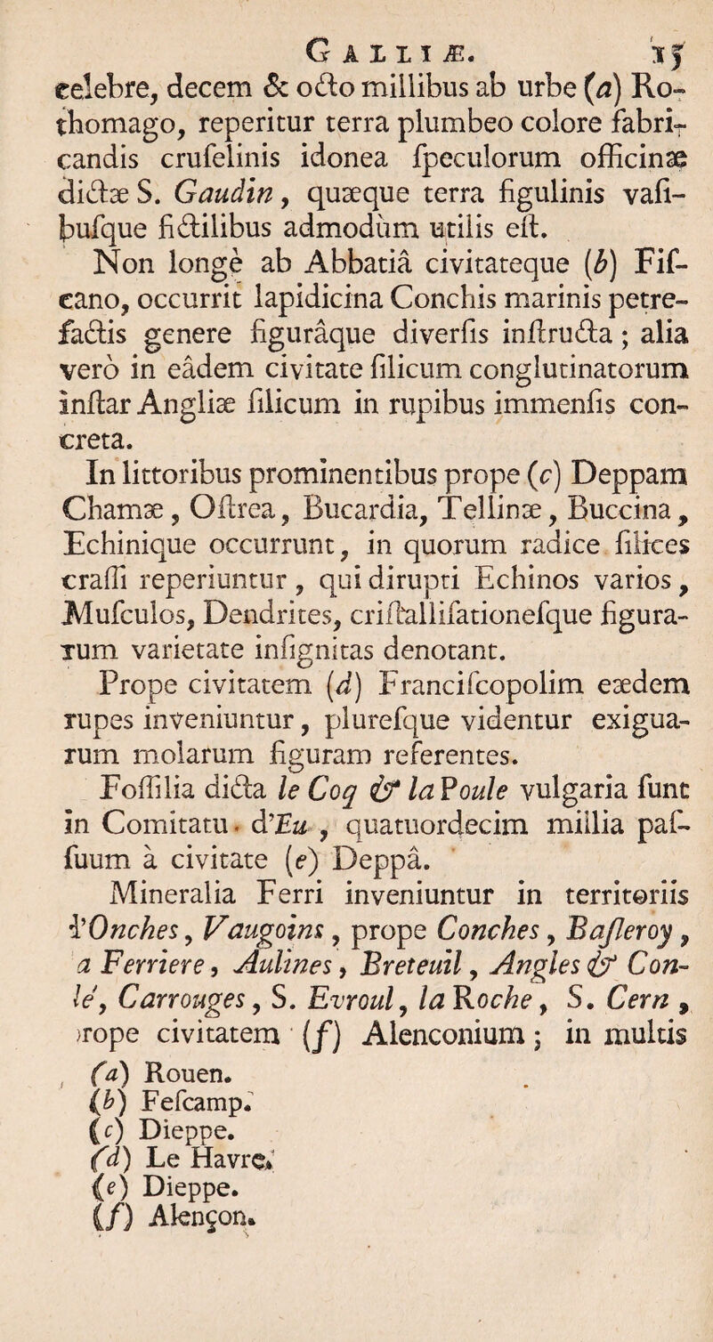 GAXLIiE. 'ij celebre, decem 6c odo millibus ab urbe (^) Ro- tbomago, reperitur terra plumbeo colore fabrir candis crufelinis idonea fpeculorum ofEcinse didseS. Gaudin y quaeque terra figulinis vafi- bufque fidilibus admodum utilis eil. Non longe ab Abbatia civitateque [b) Fif- cano, occurrit lapidicina Conchis marinis petre- fadis genere figuraque diverfis inflruda; alia vero in eadem civitate filicum conglutinatorum infiar Anglise filicum in rupibus immenfis con¬ creta. In littoribus prominentibus prope (c) Deppara Chamse, Ollrea, Bucardia, Tellinse, Buccina, Echinique occurrunt, in quorum radice filices crafii reperiuntur , qui dirupti Echinos varios, Mufculos, Dendrites, criEallifationefque figura- Tum varietate infignitas denotant. Prope civitatem [d) Francifcopolim esedem rupes inveniuntur, plurefque videntur exigua¬ rum molarum figuram referentes. Fofiilia dida le Coq if la?oule vulgaria fune in Comitatu. diEu , quatuordecim millia paf- fuum a civitate [e) Deppa. Mineralia Ferri inveniuntur in territoriis i'OncheSy Vaugoim, prope Conches, Bafleroy, a Ferriere, Aulmes, Breteuil, Angles if Con- Idy Carrouges, S. Evrouly la Boche, S. Cern , )rope civitatem (/) Alenconium j in multis , Ca) Rouen. (b) Fefeamp. (c) Dieppe. {d) Bq Havre* {e) Dieppe. (/) Alen^on.