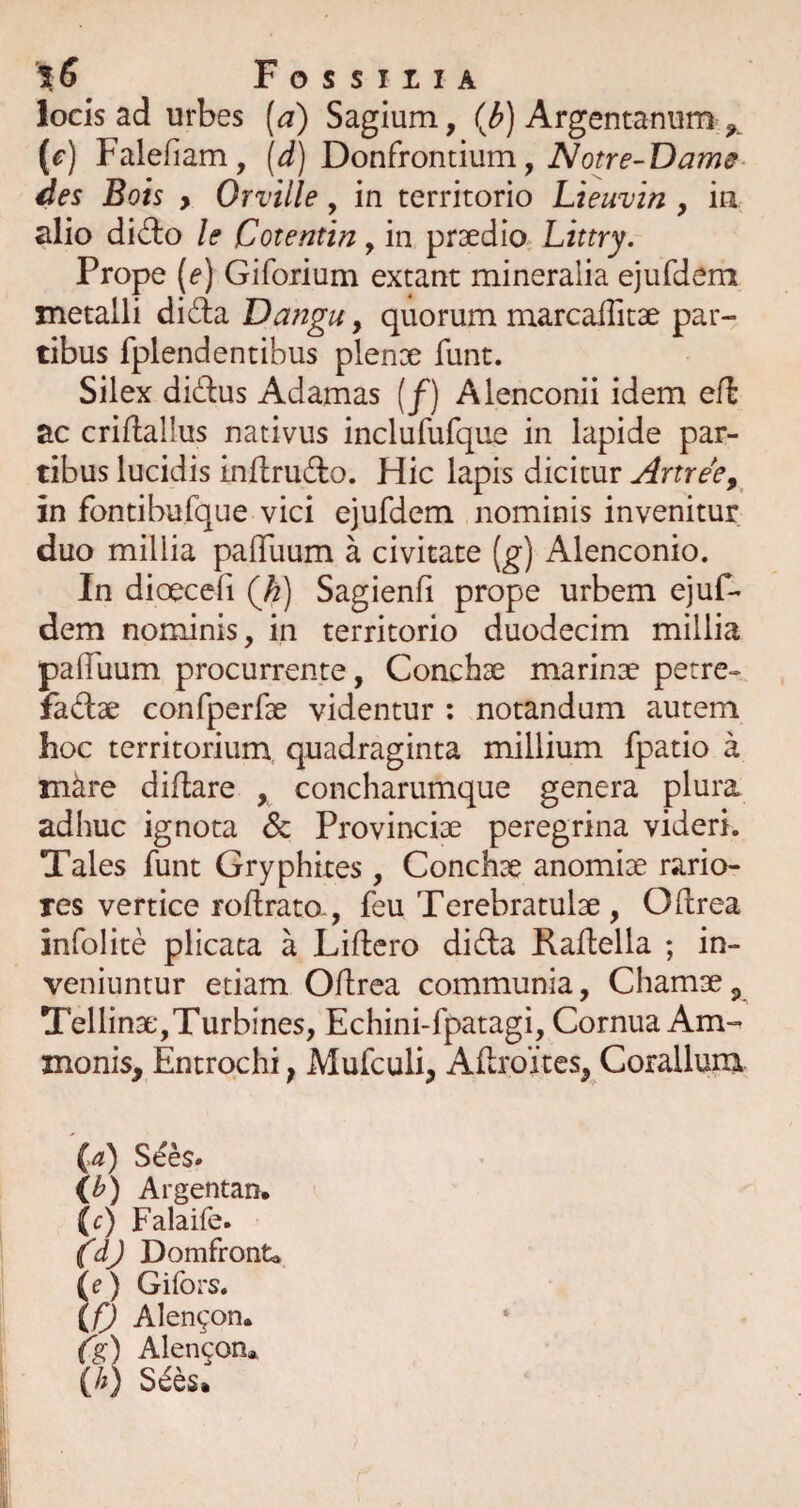 locis ad urbes {a) Sagium, (b) Argentanum ^ {c) Falefiam, [d) Donfrontium, Notre-Dame des Bois , Orville, in territorio Lieuvin , iii alio dido le Cotentin, in praedio^ Littry. Prope (e) Giforium extant mineralia ejufdem metalli dida Dangu, quorum marcailitae par¬ tibus fplendentibus plenoe funt. Silex didus Adamas [f) Alenconii idem eib ac criflallus nativus inclufufque in lapide par¬ tibus lucidis inflrudo. Hic lapis dicitur Artree^ in fontibufque vici ejufdem nominis invenitur duo millia palTuum a civitate (g) Alenconio. In dioecefi (h) Sagienfi prope urbem ejuf- dem nominis, in territorio duodecim millia pafluum procurrente, Conchae marinae petre- fadse confperfae videntur : notandum autem hoc territorium, quadraginta millium fpatio a mkre diflare , concharumque genera plura adhuc ignota & Provinciae peregrina videri. Tales funt Gryphites, Conchae anomiae rario¬ res vertice roflrato., feu Terebratulse, Odrea infolite plicata a Lidcro di da Raftella ; in¬ veniuntur etiam Odrea communia, Chamae, Tellinse,Turbines, Echini-fpatagi, Cornua Am- monis, Entrochi; Mufculi, AdroXtes, Coralium (^3!) S6bs> li>) Argentan, (c) Falaife. ^dj Domfronta (e) Gifors. (/) Alen^on. Ce:) Alengon* (//) S^es.