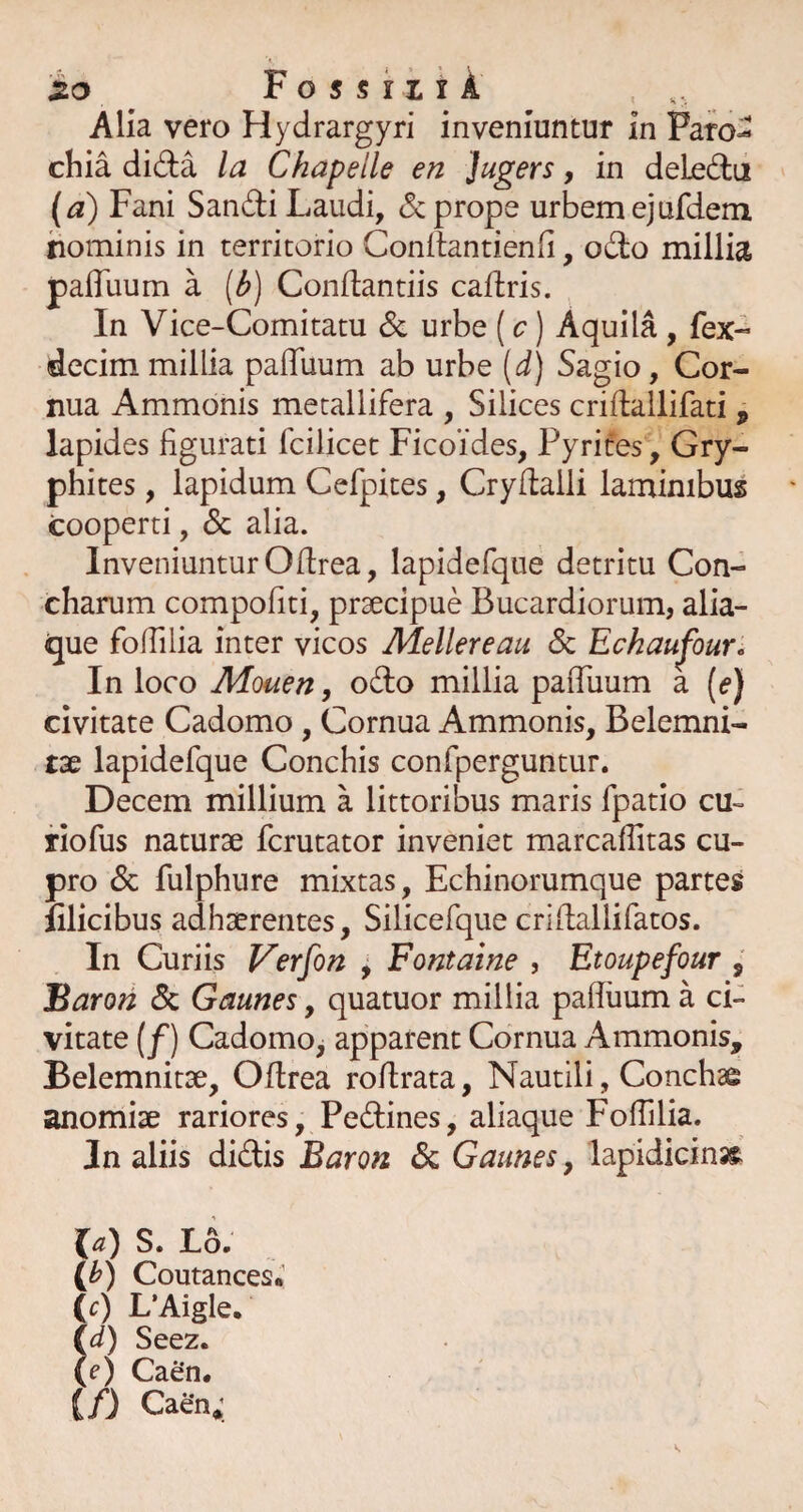 Alia vero Hydrargyri inveniuntur in Paro^ chia dida la Chapelle en Jugers, in deleda (a) Fani Sandi Laudi, <5c prope urbemejufdem hominis in territorio Conllantienfi, odo millia paffuum a (^) Conflantiis caflris. In Vice-Comitatu & urbe (c) Aquila, fex- decimmillia paffuum ab urbe [d) Sagio, Cor¬ nua Ammonis metallifera , Silices cridallifati , lapides figurati fcilicet Ficoides, Pyrifes, Gry- phites, lapidum Cefpites, Cryflalli laminibus cooperti, Sc alia. Inveniuntur Oftrea, lapidefque detritu Con¬ charum compofiti, praecipue Bucardiorum, alia- ^ue foffilia inter vicos Mellereau Sc Eckaujhur, In loco Mouen, odo millia paffuum a [e) civitate Cadomo , Cornua Ammonis, Belemni- tae lapidefque Conchis confperguntur. Decem millium a littoribus maris fpatio cu- riofus naturae fcrutator inveniet marcafiitas cu¬ pro & fulphure mixtas. Echinorumque partes filicibus adhaerentes, Silicefque crifiallifatos. In Curiis Verfon , Fontaine , Etoupefour , Baron Sc Gaunes, quatuor millia pafiuum a ci¬ vitate (/) Cadomo, apparent Cornua Ammonis, Belemnitae, Oftrea roftrata. Nautili, Conchae anomiae rariores, Pedines, aliaque Foffilia. In aliis didis Baron Sc Gaunes, lapidicins^ la) S. lL (0 Coutances* Ic) L’Aigle, id) Seez. (e) Caen. (/) Caen;