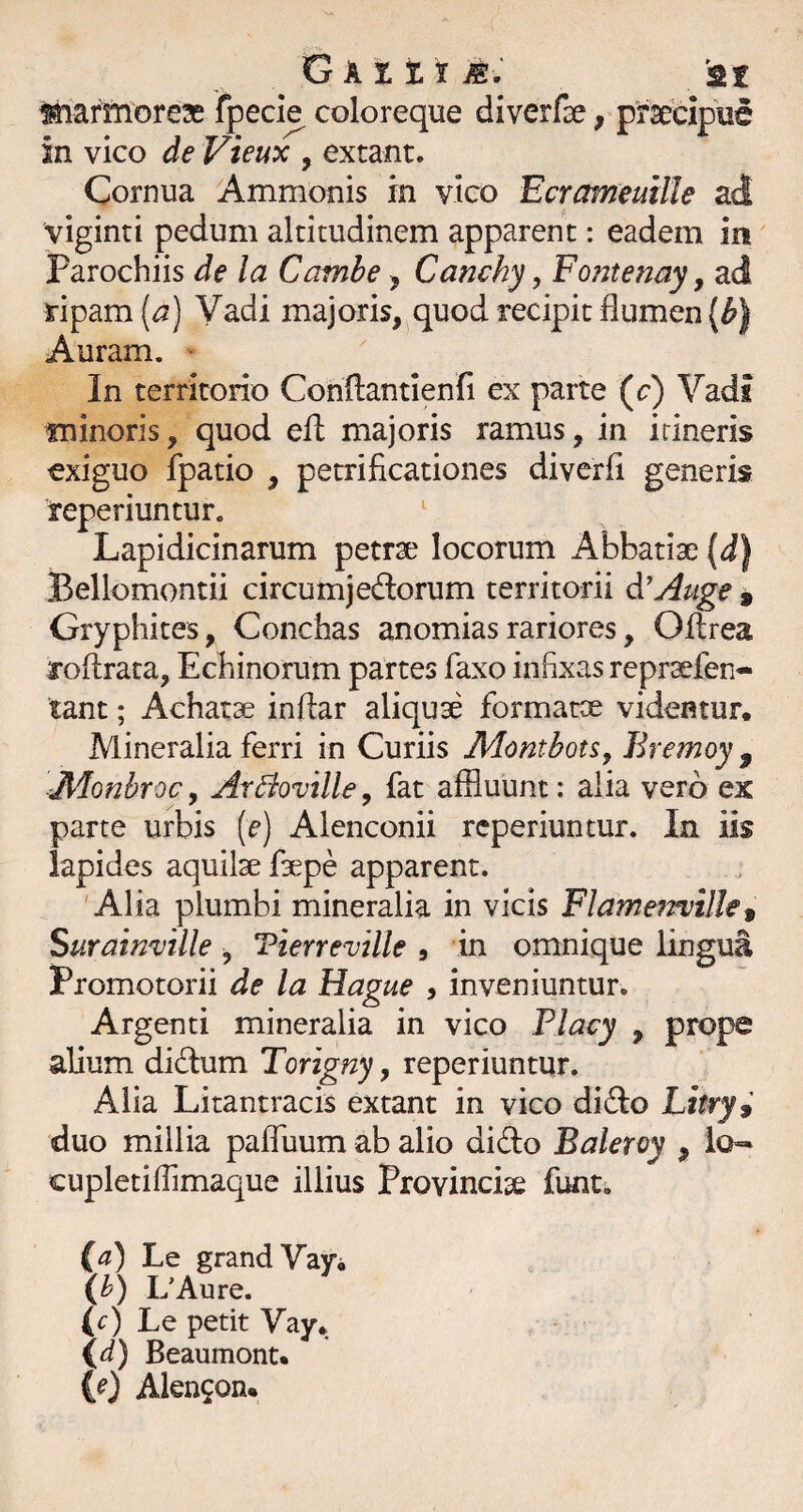 Gkitim: '2t isiiarmoreae fpecie coloreque diverfae, prsecipue in vico de Vieux , extant. Cornua Ammonis in vico Ecrameuille ad viginti pedum altitudinem apparent: eadem in parochiis de la Camhe ^ Canchy, Fontenay, ad ripam [a) Vadi majoris,^quod recipit flumen [b) Auram. ■ In territorio Cohflantienfi ex parte (c) Vadi tninoris, quod eft majoris ramus, in irineris exiguo fpatio , petrificationes diverfi generis reperiuntur. ' Lapidicinarum petrae locorum Abbatiae (dj Bellomontii circumjedorum territorii d'y^uge , Gryphites, Conchas anomias rariores, Oflrea roftrata, Echinorum partes faxo infixas repr^fen- tant; Achatae inftar aliquae formatae videntur. Mineralia ferri in Curiis Monthon^ Bremoy ^ Monbroc, ArBoville, fat affluunt: alia vero ex parte urbis (f) Alenconii reperiuntur. In iis lapides aquilae faepe apparent. Alia plumbi mineralia in vicis FlameTrville^ Surainville , Tierreville , in omnique lingua Promotorii de la Hague , inveniuntur. Argenti mineralia in vico Placy , prope alium didum Torigny, reperiuntur. Alia Litantracis extant in vico di(fIo Litry^ duo millia paffuum ab alio dido Baleroy , ich* cupletiffimaque illius Provinciae funti id) Le grandVaVi ih) L’Aure. (r) Le petit Vay, id) Beaumont.