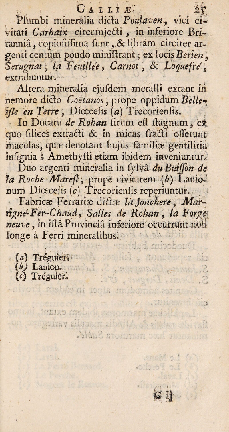 Plumbi mineralia difta Poulaven^ vici ci¬ vitati Cdrhaix circumjedi , in inferiore Bri¬ tannia , copiofifrima fiint ,,<Sc libram circiter ar- fenti centum pondo miniftrant; ex locis Berien \ erugnat\ la Femltee, Carnot ^ 6c Loquefre ^ extrahuntur.* Altera niineralia ejufdem metalli extant iii nemore dido Coetanos \^xo^Q oppidum yie en Terre y Dioecefis [a) Trecorienfis. In Ducatu de Rohan litum ell Hagnum \ ei quo liliees extradi <5c in micas fradi 'ofFcrunc maculas, quae denotant hujus familiae gentilitia inlignia » Amethydi etiam ibidem inveniuntur^ Duo argenti mineralia in fylva du Buijfon de la Rocke-Marefli ipwpe civitatem {b) Lanio¬ num Dioecefis (c) Trecorienfis reperiuntur., Fabricae Ferrari^ didse Id jonchere y Mar^ tigne-Fer-^Chaud, Salles de Rohan y la For^ heuve, in ida Provincia inferiore 'occutruht iibii longe a Ferri mineralibus! ^ (d) Tr^^ierv* : i Cy Lanion. . ^ \c) TreguieK