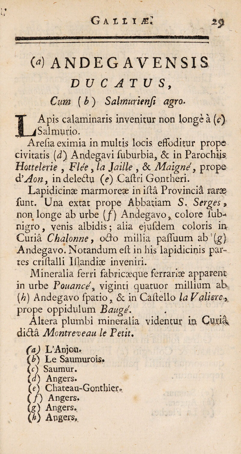 t t G Atz X Ml W ANDECAVENSIS DUCATUS, Cum (b) Salmurienjt agra» IApis calaminaris invenitur non longe a (c) _jSalmiirio. Arefia eximia in multis locis effoditur prope civitatis (J) Andegavi fuburbia^ & in Parochijs: Hottelerie , Flee ^la Jaille , dc Maigne ^ prope d^Aoriy indeledu (^) Caftri Gontlieri. Lapidicinse marmoreae in ida Provincia rarae funt. Una extat prope Abbatiam 5, Serges ^ non longe ab urbe (/) Andegavo colore lub-4 nigro, venis albidis; alia ejufdem coloris in Curia Chalonne, odo millia paffuum ab ^ {g} Andegavo. Notandum eft in his lapidicinis par¬ tes cridalli Hiandi^ inveniri. Mineralia ferri fabricaeque ferrariae apparent in urbe Touance\ viginti quatuor millium {h) Andegavo fpatio, dc in Caflello la Valiire%. prope oppidulum Bauge. Altera plumbi mineralia videntur in Cwli dida Montreveau le Petit, (a) L’AnjoUe Le Saumurois* (c) Saumur. {d') Angers. (e) Chateau-Gonthkr^ (/) Angers. (g) Angers. (^) Augers„,