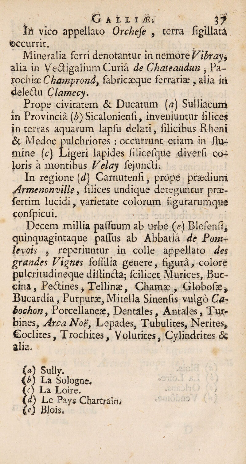 Ih vico appeliaco Orcheje , terra figillaU accurrit. Mineralia ferri denotantur in nemore Vibray^ alia in Vedlgalium Curia de Chateaudun ^ Pa» rochiae Ckamprond, fabricseque ferrariae ^ alia iii deled:u Clamecy. Prope civitatem & Ducatum (^) Sulliacuni in Provincia (^) Sicalonienfi, inveniuntur filices in terras aquarum lapfu delati, filicibus Rheni & Medoc pulchriores : occurrunt etiam in flu¬ mine (c) Ligeri lapides filicerque diverfi co¬ loris a montibus Velay fejundi. In regione [d) Carnutenfi, prope prsedium Armenomille y filices undique deteguntur prse- fertim lucidi, varietate colorum figurarumque confpicui. Decem millia pafluum ab urbe (f ) Blefenfi^ quinquagintaque paflus ab Abbatia de Pont-* ievois ^ reperiuntur in colle appellato des grandes Vignes foflilia genere, figura, colore pulcritudineque diflindta; fcilicet Murices, Bac¬ cina, Pedines^ Tellinse, Chamse , Globofae^ Bucardia j Purpurae, Mitella Sinenfis vulgo Ca- bochofiy Porcellaneae, Dentales, Antales, Tur¬ bines, Arca NoCy Lepades, Tubulites, Nerites, Coclites, Trochites, Volutites, Cylindrices & ilia. ia) Sully. €^) La Solognc. t r) La Loire. Le Pays Chartraim 4O Biois«