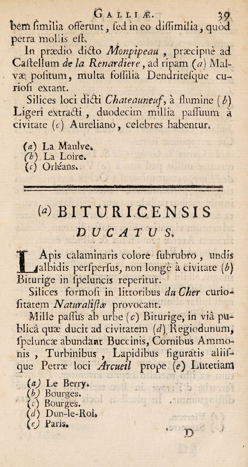 G b^rrl fimilia offerunt, fed in eo diffimilia, quod petra mollis eff In praedio didlio Monptpeau , praecipue ad Caffellum dt la Renardiere , ^d ripam (a) Mal¬ vae, politum 5 mulca foffilia Dendritefque cu- rioli extant. Silices loci difti Ckateauneuf, a flumine ( Ligeri extradi , duodecim millia paffuum a civitate (c) Aureliano, celebres habentur^ (a) La MaulvCi, fb).Ld. Loire^ (c) Orleaiist, ...... («) BIT U RI C E N SI S DUCATUS. IApis calaminaris colore fubrubro , undis _jalbidis perfperfus, non longe a civitate [bj Biturige in fpeluncis repetitur. Silices forriiofi in littoribus du Cker curio-*» fitatem Naturalifu^ provocant. Mille paffu*s ab urbe (c) Biturige, in via pu^ blica quae ducit ad civitatem (d) Regiodunum^ fpcluticae abundant Buccinis, Cornibus Ammo-^ nis , Turbinibus , Lapidibus figuratis aliiff que Petrae loci Arcueil prope (e) Lutetiarri Le Berry* (b) Bourges. C) Bourges. {d) Dun-le-Roia {ej Paris. %