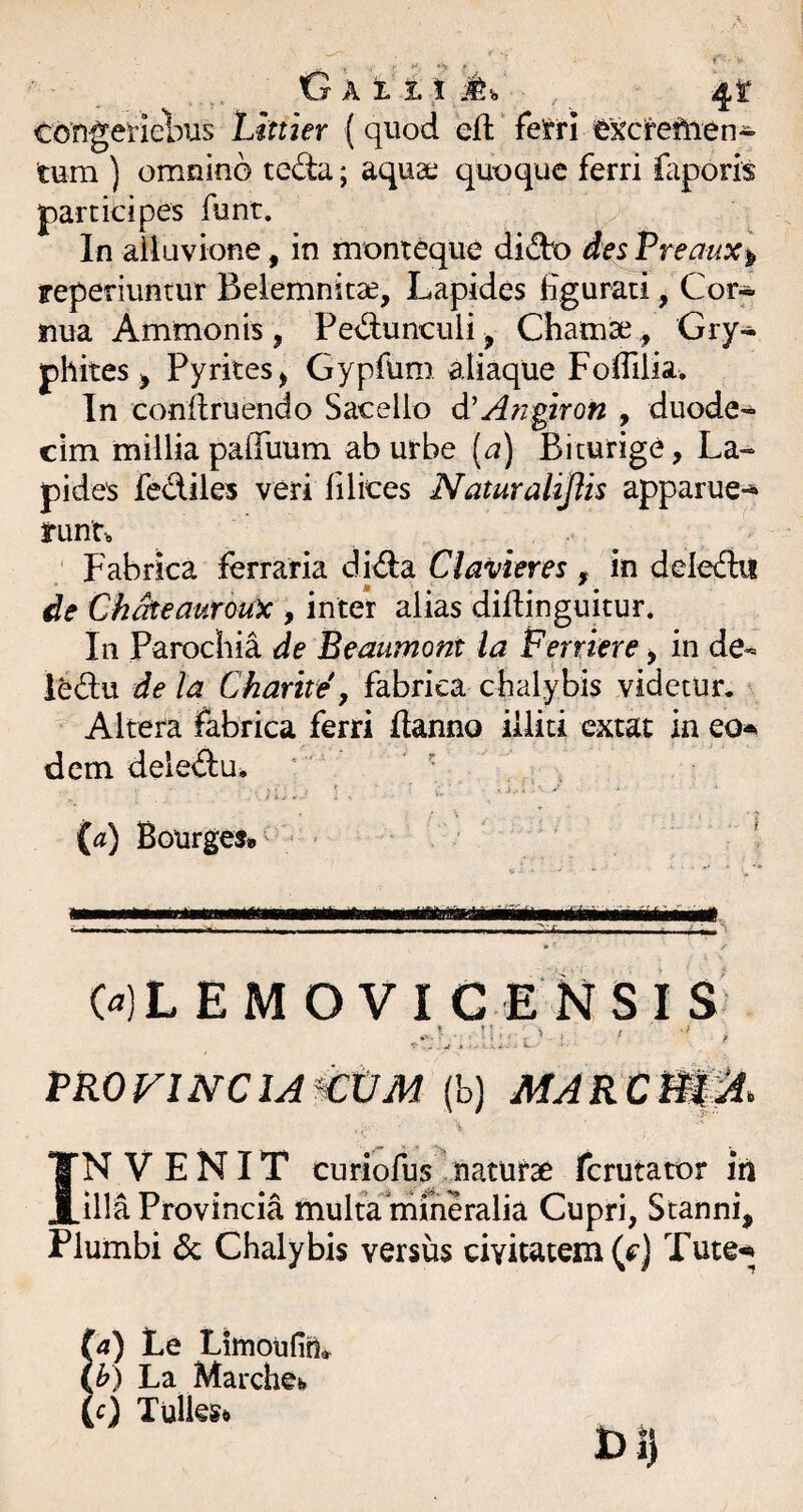 Congeiiebus Linier (quod eft fe^rri i&Kcreftien- tura ) omnino teda; aqua; quoque ferri faporis participes funt. In alluvione, in monteque dido des Premx^ reperiuntur Beiemnitse, Lapides Hgurati, Cor* iiua Ammonis , Ped:unculi, Charase ^ Gry* phites j Pyrkes^ Gypfura aliaque Foffilia. In conilruendo Sacello d'Anpron , duode¬ cim millia paffuura ab urbe [a) Biturige, La¬ pides fediles veri filices Naturalijtis apparue*^ run'r„ , ^ Fabrica ferraria did:a Clavieres , in deledit de Chdteauroux > inter alias difiinguitur. In Parochia de Beaumont ia Ferriere > in de- iedu de la Chartte y fabrica chalybis videtur. Altera fabrica ferri ftanno illiti extat in eo-^ dem deled:u. ' ' {a) BourgeJ» ■ ' • ■■ ■ 1 II ■ .1 ■ III» .. ii'—Ai.. ^ ■ 0)L E M OVI G ENSI S t. .i , ■ L VROVlNClAttJM (b) MARCm^. INVENIT curiofus naturae ferutator iu illa Provincia multa'mfneralia Cupri, Stanni, Plumbi dc Chalybis versus civitatem (f*) Tute* (a) Le Limoufiri» (^) La Marchefe (c) Tullegft