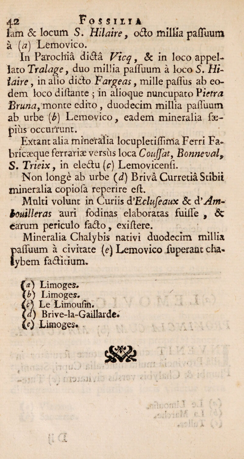 lam Sc locum S. Hilaire, o(3o mllfia pafluuni ^ [a) Lemovico. In Parochia di^Ia Vicq, <5c in loco appel¬ lato Tralage, duo millia pafTqum a l<x:o S. Hi- iaire, in alio dido iFargeas, mille pafius ab eo¬ dem loco dillante ; in alioque nuncupato Vinra Bruna, monte edito , duodecim millia pailuum ab urbe [b) Lemovico, eadem mineralia fac- pius occurYunt. Extant alia mineralia locupletifiinla Ferri Fa- brieseque ferrariae versus loca CouJJht^ Bonneval, S. Trieix, in eledu (c) Lemovicenfi. Non longe ab urbe (d) Briva Curretia Stibii mineralia copiofa reperire efl. Multi volunt in Curiis d^Eclufeaux & d'Am^ touilleras auri fodinas elaboratas fuilTe , & ^jarum periculo fado, exiftere. Mineralia Chalybis nativi duodecim millia {)affuum a civitate (e) Lemovico fuperaut chal¬ ybem fadiciumt, (a) Limoges* Limoges. tc), Le Limoufifl. ?d) Brive-la-Gaillarde« 0) Limoges. -