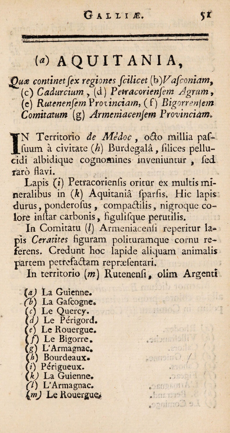 W AQUITANIA, continet fex regiones fcilicet [h)Vafcomamf (c) Cadurcium ^ (d) Petracorienfem Agrum, (c) Rutenenfem VYO%inciarn, (f) Bigorrenfem Comitatum (g) Armeniacenfem Provinciam^ IN Territorio de Medoc, o£l:o millia paf- fuum a civitate {h) Burdegala, filices pellu¬ cidi albidique cognomines inveniuntur ^ fed laro flavi. Lapis (i) Petracorienlis oritur ex multis mi¬ neralibus in {k) Aquitania fparfis. Hic lapis■ durus, ponderofus , compadiiis, nigroque co¬ lore inflar carbonis, figulifque perutilis. In Comitatu (/) Armeniacenli reperitur la* pis Ceratites figuram policuramque cornu re¬ ferens. Credunt hoc lapide aliquam animalis partem petrerad:am repraefentari. In territorio [m) Rutenenfi, olim Argenti (a) La Guicnne. fb) La Gafcogne. !r) Le Quercy. dj L,q Perigord, (e) Lc Rouerguc. i/) Le Bigorre, (g) L’Armagnac, (h) Bourdeaux» ^ / y) P^rigueux. . {kj L?i Guienne* . ^ f/) L’Armagnac. , ■ , ; . Le Rouerguc J '